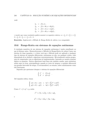 240 CAP´ITULO 19. SOLUC¸ ˜AO NUM´ERICA DE EQUAC¸ ˜OES DIFERENCIAIS
onde
ξ1 = f(t, x) ,
ξ2 = f(t + bh, x + bξ1h) ,
ξ3 = f(t + ch, x + cξ2h) ,
ξ4 = f(t + dh, x + dξ3h) ,
e mostre que essas constantes podem assumir os seguintes valores: α = 1
6 , β = 2
6 , γ = 2
6 ,
δ = 1
6 , b = 1
2 , c = 1
2 e d = 1.
Exerc´ıcio. Implemente o M´etodo de Runge-Kutta de ordem 4 no computador.
19.6 Runge-Kutta em sistemas de equa¸c˜oes autˆonomas
A resolu¸c˜ao num´erica de um sistema de equa¸c˜oes autˆonomas ´e muito semelhante ao
que j´a ﬁzemos antes. Desenvolveremos o M´etodo de Runge-Kutta de ordem 2 para um
sistema de duas equa¸c˜oes, e o leitor ver´a que o M´etodo pode ser aplicado a qualquer
tipo de sistema de equa¸c˜oes diferenciais, autˆonomas ou n˜ao, em qualquer ordem, tudo
dependendo de se deduzir o algoritmo convenientemente. H´a atualmente muitos progra-
mas de computador com os algoritmos j´a implementados, bastando ao usu´ario somente
digitar as equa¸c˜oes. Outros algoritmos mais ﬁnos s˜ao tamb´em usados, para minimizar
ainda mais os erros, principalmente quando se trata de integrar a equa¸c˜ao diferencial
em grandes intervalos de tempo. ´E recomend´avel, no entanto, saber minimamente como
eles funcionam.
Suponha que queiramos integrar o sistema de equa¸c˜oes diferenciais
x = f(x, y)
y = g(x, y)
.
At´e segunda ordem, temos
x(t + h) − x(t) = hx + h2
2 x + o(h2)
y(t + h) − y(t) = hy + h2
2 y + o(h2)
.
Como x = f e y = g, ent˜ao
x = x fx + y fy = ffx + gfy
e
y = x gx + y gy = fgx + ggy .
 