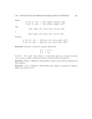 19.6. RUNGE-KUTTA EM SISTEMAS DE EQUAC¸ ˜OES AUT ˆONOMAS 241
Ent˜ao
x(t + h) − x(t) = h f + 1
2 (hffx + hgfy) + o(h2)
y(t + h) − y(t) = h g + 1
2 (hfgx + hggy) + o(h2)
.
Mas
hffx + hgfy = f(x + fh, y + gh) − f(x, y) + o(h)
e
hfgx + hggy = g(x + fh, y + gh) − f(x, y) + o(h) .
Portanto
x(t + h) − x(t) = h
2 (f(x, y) + f(x + fh, y + gh)) + o(h2)
y(t + h) − y(t) = h
2 (g(x, y) + g(x + fh, y + gh)) + o(h2)
.
Exerc´ıcio. Considere o sistema de equa¸c˜oes diferenciais
˙x = x2 + y
˙y = 1
1+x
Se x(0) = −0.5 e y(0) = 0.2, estime t  0 necess´ario para que a solu¸c˜ao (x(t), y(t))
cruze o eixo y, usando o M´etodo de Euler de primeira ordem com passo 0.1.
Exerc´ıcio. Deduzir o M´etodo de Runge-Kutta de ordem 4 para sistemas autˆonomos de
duas equa¸c˜oes.
Exerc´ıcio. Usar os M´etodos de Runge-Kutta para integrar os sistemas de equa¸c˜oes
diferenciais da Se¸c˜ao 18.5.
 