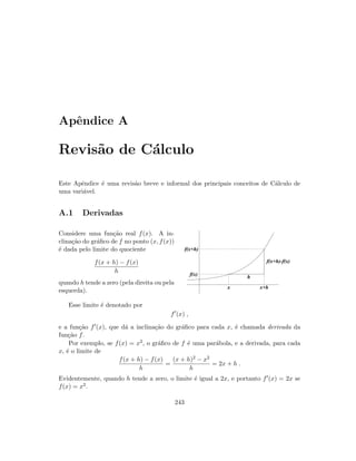 Apˆendice A
Revis˜ao de C´alculo
Este Apˆendice ´e uma revis˜ao breve e informal dos principais conceitos de C´alculo de
uma vari´avel.
A.1 Derivadas
Considere uma fun¸c˜ao real f(x). A in-
clina¸c˜ao do gr´aﬁco de f no ponto (x, f(x))
´e dada pelo limite do quociente
f(x + h) − f(x)
h
quando h tende a zero (pela direita ou pela
esquerda).
h
f(x+h)-f(x)
f(x+h)
f(x)
x+hx
Esse limite ´e denotado por
f (x) ,
e a fun¸c˜ao f (x), que d´a a inclina¸c˜ao do gr´aﬁco para cada x, ´e chamada derivada da
fun¸c˜ao f.
Por exemplo, se f(x) = x2, o gr´aﬁco de f ´e uma par´abola, e a derivada, para cada
x, ´e o limite de
f(x + h) − f(x)
h
=
(x + h)2 − x2
h
= 2x + h .
Evidentemente, quando h tende a zero, o limite ´e igual a 2x, e portanto f (x) = 2x se
f(x) = x2.
243
 