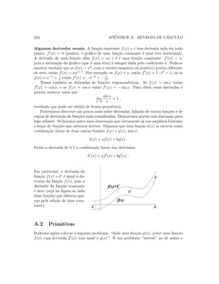 244 APˆENDICE A. REVIS ˜AO DE C ´ALCULO
Algumas derivadas usuais. A fun¸c˜ao constante f(x) = c tem derivada nula em todo
ponto: f (x) = 0 (pudera, o gr´aﬁco de uma fun¸c˜ao constante ´e uma reta horizontal).
A derivada de uma fun¸c˜ao aﬁm f(x) = ax + b ´e uma fun¸c˜ao constante: f (x) = a,
pois a inclina¸c˜ao do gr´aﬁco (que ´e uma reta) ´e sempre dada pelo coeﬁciente a. Pode-se
mostrar tamb´em que se f(x) = xn, com n inteiro (negativo ou positivo) por´em diferente
de zero, ent˜ao f (x) = nxn−1. Por exemplo, se f(x) = x, ent˜ao f (x) = 1 · x0 = 1, ou se
f(x) = x−1 = 1
x ent˜ao f (x) = −x−2 = − 1
x2 .
Temos tamb´em as derivadas de fun¸c˜oes trigonom´etricas. Se f(x) = sin x ent˜ao
f (x) = cos x, e se f(x) = cos x ent˜ao f (x) = − sin x. Para obter essas derivadas ´e
preciso mostrar antes que
lim
x→0
sin x
x
= 1 ,
resultado que pode ser obtido de forma geom´etrica.
Poder´ıamos discorrer um pouco mais sobre derivadas, falando de outras fun¸c˜oes e de
regras de deriva¸c˜ao de fun¸c˜oes mais complicadas. Deixaremos por´em essa discuss˜ao para
logo adiante. S´o faremos antes uma observa¸c˜ao que certamente j´a nos ampliar´a bastante
o leque de fun¸c˜oes que sabemos derivar. Digamos que uma fun¸c˜ao h(x) se escreva como
combina¸c˜ao linear de duas outras fun¸c˜oes f(x) e g(x), isto ´e,
h(x) = af(x) + bg(x) .
Ent˜ao a derivada de h ´e a combina¸c˜ao linear das derivadas:
h (x) = af (x) + bg (x) .
Em particular, a derivada da
fun¸c˜ao f(x) + C ´e igual `a de-
rivada da fun¸c˜ao f(x), pois a
derivada da fun¸c˜ao constante
´e zero (veja na ﬁgura ao lado
duas fun¸c˜oes que diferem ape-
nas pela adi¸c˜ao de uma cons-
tante). xC
C
C
f(x)+C
f(x)
A.2 Primitivas
Podemos agora colocar o seguinte problema: “dada uma fun¸c˜ao g(x), achar uma fun¸c˜ao
f(x) cuja derivada f (x) seja igual a g(x)”. ´E um problema “inverso” ao de achar a
 