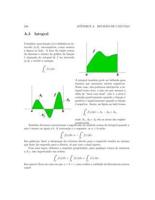 246 APˆENDICE A. REVIS ˜AO DE C ´ALCULO
A.3 Integral
Considere uma fun¸c˜ao f(x) deﬁnida no in-
tervalo [a, b], n˜ao-negativa, como mostra
a ﬁgura ao lado. A ´area da regi˜ao acima
da abscissa e abaixo do gr´aﬁco da fun¸c˜ao
´e chamada de integral de f no intervalo
[a, b], e recebe a nota¸c˜ao
b
a
f(x)dx .
f
ba
fA1
A2
A3
ba
A integral tamb´em pode ser deﬁnida para
fun¸c˜oes que assumem valores negativos.
Nesse caso, n˜ao podemos interpretar a in-
tegral como ´area, a n˜ao ser que usemos a
id´eia de “´area com sinal”, isto ´e, a ´area ´e
contada positivamente quando a fun¸c˜ao ´e
positiva e negativamente quando a fun¸c˜ao
´e negativa. Assim, na ﬁgura ao lado temos
b
a
f(x)dx = A1 − A2 + A3 ,
onde A1, A2 e A3 s˜ao as ´areas das regi˜oes
sombreadas.
Tamb´em devemos convencionar o signiﬁcado do s´ımbolo acima da integral quando a
n˜ao ´e menor ou igual a b. A conven¸c˜ao ´e a seguinte: se a  b ent˜ao
b
a
f(x)dx ≡ −
a
b
f(x)dx .
Em palavras, fazer a integra¸c˜ao do extremo direito para o esquerdo resulta no mesmo
que fazer da esquerda para a direita, s´o que com o sinal oposto.
Com essa regra, obtemos a seguinte propriedade, para qualquer trinca de n´umeros
a, b, c, n˜ao importando sua ordem:
b
a
f(x)dx +
c
b
f(x)dx =
c
a
f(x)dx .
Isso parece ´obvio no caso em que a  b  c, mas conﬁra a validade da f´ormula em outros
casos!
 