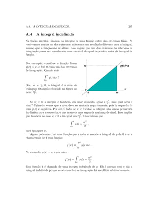 A.4. A INTEGRAL INDEFINIDA 247
A.4 A integral indeﬁnida
Na Se¸c˜ao anterior, falamos da integral de uma fun¸c˜ao entre dois extremos ﬁxos. Se
resolvermos mudar um dos extremos, obteremos um resultado diferente para a integral,
mesmo que a fun¸c˜ao n˜ao se altere. Isso sugere que um dos extremos do intervalo de
integra¸c˜ao possa ser considerado uma vari´avel, do qual depende o valor da integral da
fun¸c˜ao.
Por exemplo, considere a fun¸c˜ao linear
g(x) = x, e ﬁxe 0 como um dos extremos
de integra¸c˜ao. Quanto vale
w
0
g(x)dx ?
Ora, se w ≥ 0, a integral ´e a ´area do
triˆangulo-retˆangulo esbo¸cado na ﬁgura ao
lado: w2
2 .
0
0
w g(x)=x
x
w
Se w  0, a integral ´e tamb´em, em valor absoluto, igual a w2
2 , mas qual seria o
sinal? Primeiro vemos que a ´area deve ser contada negativamente, pois `a esquerda do
zero g(x) ´e negativa. Por outro lado, se w  0 ent˜ao a integral est´a sendo percorrida
da direita para a esquerda, o que acarreta uma segunda mudan¸ca de sinal. Isso implica
que tamb´em no caso w  0 a integral vale w2
2 . Conclu´ımos que
w
0
xdx =
w2
2
,
para qualquer w.
Agora podemos criar uma fun¸c˜ao que a cada w associe a integral de g de 0 a w, e
chamaremos de f essa fun¸c˜ao:
f(w) ≡
w
0
g(x)dx .
No exemplo, g(x) = x, e portanto
f(w) =
w
0
xdx =
w2
2
.
Essa fun¸c˜ao f ´e chamada de uma integral indeﬁnida de g. Ela ´e apenas uma e n˜ao a
integral indeﬁnida porque o extremo ﬁxo de integra¸c˜ao foi escolhido arbitrariamente.
 