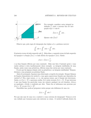 248 APˆENDICE A. REVIS ˜AO DE C ´ALCULO
0
0
w g(x)=x
x
w1
f(w)
Por exemplo, considere outra integral in-
deﬁnida ˜f, onde o extremo ﬁxo de inte-
gra¸c˜ao seja 1 e n˜ao 0:
˜f(w) ≡
w
1
xdx .
Quanto vale ˜f(w)?
Observe que, pela regra de integra¸c˜ao das triplas a, b, c, podemos escrever
1
0
xdx +
w
1
xdx =
w
0
xdx .
O primeiro termo do lado esquerdo vale 1
2 . Al´em disso, o segundo termo do lado esquerdo
da equa¸c˜ao ´e a fun¸c˜ao ˜f(w), e o lado direito da equa¸c˜ao ´e f(w). Ent˜ao
f(w) = ˜f(w) +
1
2
,
e as duas fun¸c˜oes diferem por uma constante. Ali´as esse fato ´e bastante geral, e suas
raz˜oes saltam `a vista imediatamente desse exemplo: as integrais indeﬁnidas de uma
fun¸c˜ao, assim como suas primitivas, diferem umas das outras por uma constante.
E ser´a que h´a alguma rela¸c˜ao entre as primitivas e as integrais indeﬁnidas? Respon-
deremos a essa pergunta na pr´oxima Se¸c˜ao.
Antes de prosseguir, fa¸camos uma observa¸c˜ao a respeito da nota¸c˜ao. Sempre falamos
de fun¸c˜oes dependentes da vari´avel x, mas agora apareceram fun¸c˜oes que dependem da
vari´avel w! Ora, esses nomes, x e w, s˜ao apenas nomes, que `a fun¸c˜ao n˜ao interessam.
Assim, se f(w) = w2
2 e queremos avaliar f(x) ent˜ao teremos f(x) = x2
2 . O que interessa
´e que essa fun¸c˜ao em particular toma um n´umero qualquer em seu dom´ınio, eleva-o
ao quadrado e divide o resultado por dois. Tanto faz se indicamos esse processo por
f(w) = w2
2 ou por f(x) = x2
2 !
Entendido isso, pode-se perguntar ent˜ao porque n˜ao deﬁnimos de uma vez
f(x) =
x
0
xdx ?
Por que n˜ao usar de uma vez a vari´avel x como extremo de integra¸c˜ao? Trata-se a´ı de
um cuidado que tomamos para n˜ao misturar as coisas. A vari´avel indicada dentro da
 