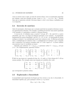 2.4. INVERS ˜AO DE MATRIZES 25
vezes os vetores como n-upla, ao inv´es de vetores-coluna, com as coordenadas separadas
por v´ırgulas, como por exemplo na frase “tome u = (x1, . . . , xn) e b = Au...”, ﬁcando
claro que se quisermos calcular b devemos dispor o vetor u em coluna e multiplicar por
A, `a esquerda.
2.4 Invers˜ao de matrizes
Antes de prosseguir, observamos que a nota¸c˜ao matricial nos propicia relacionar concei-
tos aparentemente distantes. Por exemplo, o problema de inverter uma matriz quadrada
A de tamanho n ´e equivalente a resolver n sistemas lineares.
A inversa de A ´e deﬁnida como a matriz U tal que AU = Id, onde Id ´e a matriz
identidade, que tem 1 ao longo da diagonal principal e 0 no restante. A propriedade
fundamental da matriz identidade ´e que Id · A = A e A · Id = A, funcionando de forma
an´aloga ao n´umero 1 na multiplica¸c˜ao usual entre n´umeros reais. A diferen¸ca principal
entre a multiplica¸c˜ao de n´umeros reais e a multiplica¸c˜ao de matrizes ´e que a segunda
n˜ao ´e comutativa: h´a (muitos) exemplos onde A · U n˜ao ´e igual a U · A (tente veriﬁcar
com matrizes 2 por 2, escolhidas ao acaso).
Suponha que tenhamos A = {aij}n×n e queiramos achar U = {uij}n×n tal que
A · U = Id. Explicitamente, queremos resolver





a11 a12 . . . a1n
a21 a22 . . . a2n
...
... . . .
...
an1 an2 . . . ann










u11 u12 . . . u1n
u21 u22 . . . u2n
...
... . . .
...
un1 un2 . . . unn





=




1 0 . . . 0
0 1 . . . 0
. . . . . . . . . . . .
0 0 . . . 1



 .
´E f´acil ver que temos a´ı n equa¸c˜oes do tipo Au = b, onde u e b s˜ao colunas de U e Id na
mesma posi¸c˜ao. Por exemplo, para essa equa¸c˜ao ser satisfeita deve valer





a11 a12 . . . a1n
a21 a22 . . . a2n
...
... . . .
...
an1 an2 . . . ann










u11
u12
...
un1





=





1
0
...
0





,
que corresponde `a primeira coluna.
2.5 Explorando a linearidade
A propriedade mais importante da fun¸c˜ao que leva vetores u em Au ´e a linearidade. A
linearidade signiﬁca que, para quaisquer vetores u1 e u2 tem-se
A(u1 + u2) = Au1 + Au2 ,
 