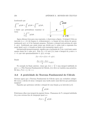 250 APˆENDICE A. REVIS ˜AO DE C ´ALCULO
Lembrando que
x+h
a
g(t)dt =
x
a
g(t)dt +
x+h
x
g(t)dt ,
o limite que pretendemos examinar se
torna
1
h
x+h
x
g(t)dt .
x
x+h
g(t)dt
g
a x x+h
Agora olhemos bem para essa express˜ao, e observemos a ﬁgura. A integral ´e feita no
intervalo [x, x + h] (de largura h, evidentemente), e a fun¸c˜ao ali tem altura de aproxi-
madamente g(x), se h for bastante pequeno. Portanto a integral est´a pr´oxima do valor
h · g(x). Lembrando que ainda temos que dividir por h, ent˜ao toda a express˜ao ﬁca
quase igual a g(x), e levando ao limite ser´a exatamente igual a g(x).
Interpretando geometricamente, signiﬁca que a inclina¸c˜ao de f em x ser´a tanto maior
quanto maior for o valor g(x). Pois f(x + h) ser´a f(x) mais a integral de g entre x e
x + h, que vale aproximadamente h · g(x), ou seja
f(x + h) ≈ f(x) + h · g(x) .
Donde
f(x + h) − f(x)
h
≈ g(x) .
No exemplo da Se¸c˜ao anterior, vimos que f(x) = x2
2 ´e uma integral indeﬁnida de
g(x) = x. Pelo Teorema Fundamental do C´alculo, f(x) deve ser tamb´em uma primitiva.
De fato, f (x) = 1
2 · 2x = x.
A.6 A praticidade do Teorema Fundamental do C´alculo
Veremos agora que o Teorema Fundamental do C´alculo opera um verdadeiro milagre.
Ele torna o c´alculo de ´areas e integrais uma tarefa muito mais f´acil do que poder´ıamos
imaginar!
Suponha que queiramos calcular a integral de uma fun¸c˜ao g no intervalo [a, b]:
b
a
g(t)dt .
Poder´ıamos olhar essa integral da seguinte forma. Chamamos de F a integral indeﬁnida
de g com extremo ﬁxo de integra¸c˜ao igual a a:
F(x) =
x
a
g(t)dt .
 