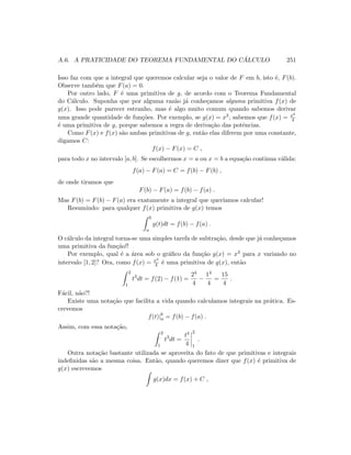 A.6. A PRATICIDADE DO TEOREMA FUNDAMENTAL DO C ´ALCULO 251
Isso faz com que a integral que queremos calcular seja o valor de F em b, isto ´e, F(b).
Observe tamb´em que F(a) = 0.
Por outro lado, F ´e uma primitiva de g, de acordo com o Teorema Fundamental
do C´alculo. Suponha que por alguma raz˜ao j´a conhe¸camos alguma primitiva f(x) de
g(x). Isso pode parecer estranho, mas ´e algo muito comum quando sabemos derivar
uma grande quantidade de fun¸c˜oes. Por exemplo, se g(x) = x3, sabemos que f(x) = x4
4
´e uma primitiva de g, porque sabemos a regra de deriva¸c˜ao das potˆencias.
Como F(x) e f(x) s˜ao ambas primitivas de g, ent˜ao elas diferem por uma constante,
digamos C:
f(x) − F(x) = C ,
para todo x no intervalo [a, b]. Se escolhermos x = a ou x = b a equa¸c˜ao continua v´alida:
f(a) − F(a) = C = f(b) − F(b) ,
de onde tiramos que
F(b) − F(a) = f(b) − f(a) .
Mas F(b) = F(b) − F(a) era exatamente a integral que quer´ıamos calcular!
Resumindo: para qualquer f(x) primitiva de g(x) temos
b
a
g(t)dt = f(b) − f(a) .
O c´alculo da integral torna-se uma simples tarefa de subtra¸c˜ao, desde que j´a conhe¸camos
uma primitiva da fun¸c˜ao!!
Por exemplo, qual ´e a ´area sob o gr´aﬁco da fun¸c˜ao g(x) = x3 para x variando no
intervalo [1, 2]? Ora, como f(x) = x4
4 ´e uma primitiva de g(x), ent˜ao
2
1
t3
dt = f(2) − f(1) =
24
4
−
14
4
=
15
4
.
F´acil, n˜ao?!
Existe uma nota¸c˜ao que facilita a vida quando calculamos integrais na pr´atica. Es-
crevemos
f(t)|b
a = f(b) − f(a) .
Assim, com essa nota¸c˜ao,
2
1
t3
dt =
t4
4
2
1
.
Outra nota¸c˜ao bastante utilizada se aproveita do fato de que primitivas e integrais
indeﬁnidas s˜ao a mesma coisa. Ent˜ao, quando queremos dizer que f(x) ´e primitiva de
g(x) escrevemos
g(x)dx = f(x) + C ,
 