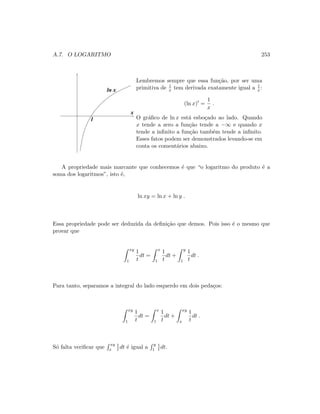 A.7. O LOGARITMO 253
1
x
ln x
Lembremos sempre que essa fun¸c˜ao, por ser uma
primitiva de 1
x tem derivada exatamente igual a 1
x :
(ln x) =
1
x
.
O gr´aﬁco de ln x est´a esbo¸cado ao lado. Quando
x tende a zero a fun¸c˜ao tende a −∞ e quando x
tende a inﬁnito a fun¸c˜ao tamb´em tende a inﬁnito.
Esses fatos podem ser demonstrados levando-se em
conta os coment´arios abaixo.
A propriedade mais marcante que conhecemos ´e que “o logaritmo do produto ´e a
soma dos logaritmos”, isto ´e,
ln xy = ln x + ln y .
Essa propriedade pode ser deduzida da deﬁni¸c˜ao que demos. Pois isso ´e o mesmo que
provar que
xy
1
1
t
dt =
x
1
1
t
dt +
y
1
1
t
dt .
Para tanto, separamos a integral do lado esquerdo em dois peda¸cos:
xy
1
1
t
dt =
x
1
1
t
dt +
xy
x
1
t
dt .
S´o falta veriﬁcar que
xy
x
1
t dt ´e igual a
y
1
1
t dt.
 