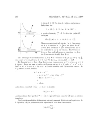 254 APˆENDICE A. REVIS ˜AO DE C ´ALCULO
1/xy
1/x
1/y
1
1 y
A
B
x xy
A integral
y
1
1
t dt ´e a ´area da regi˜ao A na ﬁgura ao
lado, dada por
A = {(t, s) ; 1 ≤ t ≤ y , 0 ≤ s ≤ 1/t} ,
e a outra integral,
xy
x
1
t dt ´e a ´area da regi˜ao B,
dada por
B = {(t, s) ; x ≤ t ≤ xy , 0 ≤ s ≤ 1/t} .
Mostremos a seguinte aﬁrma¸c˜ao: “(t, s) ´e um ponto
de A se e somente se (xt, 1
x s) ´e um ponto de B”.
Assim, B ´e obtido de A pela multiplica¸c˜ao por x
na horizontal e por 1
x na vertical. Em termos de
´area, as duas multiplica¸c˜oes se cancelam, e a ´area
de B tem que ser igual `a ´area de A.
J´a a aﬁrma¸c˜ao ´e mostrada assim: (t, s) ∈ A se e somente se 1 ≤ t ≤ y e 0 ≤ s ≤ 1
t ,
que ocorre se e somente se x ≤ xt ≤ xy e 0 ≤ 1
x s ≤ 1
xt, ou seja, (xt, 1
x s) ∈ B.
Da f´ormula ln xy = ln x + ln y decorre, por exemplo, que ln xn = n ln x, se n ≥ 0
´e inteiro. Para ver isso, primeiro veriﬁcamos que se n = 0 ent˜ao xn = x0 = 1 e
ln x0 = ln 1 = 0 = 0 · ln x. Se n = 1 a f´ormula tamb´em est´a trivialmente correta. Se
n ≥ 2 basta fazer a recurs˜ao
ln xn
= ln x · xn−1
= ln x + ln xn−1
= ln x + ln x · xn−2
= 2 ln x + ln xn−2
= . . .
= . . .
= n ln x .
Al´em disso, como ln 1 = ln x · 1
x = ln x + ln 1
x ent˜ao
ln
1
x
= − ln x .
Assim podemos dizer que ln x−n = −n ln x, e que a f´ormula tamb´em vale para os inteiros
negativos.
Tendo ent˜ao a deﬁni¸c˜ao do logaritmo natural, podemos deﬁnir outros logaritmos. Se
b ´e positivo e b = 1, chamaremos de logaritmo de x na base b ao n´umero
logb x ≡
ln x
ln b
.
 