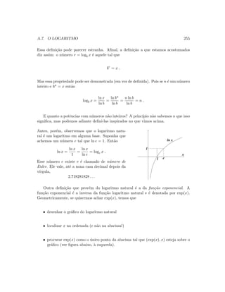 A.7. O LOGARITMO 255
Essa deﬁni¸c˜ao pode parecer estranha. Aﬁnal, a deﬁni¸c˜ao a que estamos acostumados
diz assim: o n´umero r = logb x ´e aquele tal que
br
= x .
Mas essa propriedade pode ser demonstrada (em vez de deﬁnida). Pois se n ´e um n´umero
inteiro e bn = x ent˜ao
logb x =
ln x
ln b
=
ln bn
ln b
=
n ln b
ln b
= n .
E quanto a potˆencias com n´umeros n˜ao inteiros? A princ´ıpio n˜ao sabemos o que isso
signiﬁca, mas podemos adiante deﬁni-las inspirados no que vimos acima.
Antes, por´em, observemos que o logaritmo natu-
ral ´e um logaritmo em alguma base. Suponha que
achemos um n´umero e tal que ln e = 1. Ent˜ao
ln x =
ln x
1
=
ln x
ln e
= loge x .
Esse n´umero e existe e ´e chamado de n´umero de
Euler. Ele vale, at´e a nona casa decimal depois da
v´ırgula,
2.718281828 . . .
1
x
ln x
1
e
Outra deﬁni¸c˜ao que prov´em do logaritmo natural ´e a da fun¸c˜ao exponencial. A
fun¸c˜ao exponencial ´e a inversa da fun¸c˜ao logaritmo natural e ´e denotada por exp(x).
Geometricamente, se quisermos achar exp(x), temos que
• desenhar o gr´aﬁco do logaritmo natural
• localizar x na ordenada (e n˜ao na abscissa!)
• procurar exp(x) como o ´unico ponto da abscissa tal que (exp(x), x) esteja sobre o
gr´aﬁco (ver ﬁgura abaixo, `a esquerda).
 