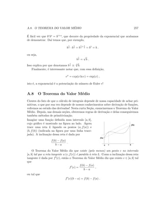 A.8. O TEOREMA DO VALOR M´EDIO 257
´E f´acil ver que brbs = br+s, que decorre da propriedade da exponencial que acabamos
de demonstrar. Da´ı temos que, por exemplo,
b
1
2 · b
1
2 = b
1
2
+ 1
2 = b1
= b .
ou seja,
b
1
2 =
√
b .
Isso explica por que denotamos b
1
n ≡ n
√
b.
Finalmente, ´e interessante notar que, com essa deﬁni¸c˜ao,
ex
= exp(x ln e) = exp(x) ,
isto ´e, a exponencial ´e a potencia¸c˜ao do n´umero de Euler e!
A.8 O Teorema do Valor M´edio
Cientes do fato de que o c´alculo de integrais depende de nossa capacidade de achar pri-
mitivas, o que por sua vez depende de nossos conhecimentos sobre deriva¸c˜ao de fun¸c˜oes,
voltemos ao estudo das derivadas! Nesta curta Se¸c˜ao, enunciaremos o Teorema do Valor
M´edio. Depois, nas demais se¸c˜oes, obteremos regras de deriva¸c˜ao e delas conseguiremos
tamb´em m´etodos de primitiviza¸c˜ao.
Imagine uma fun¸c˜ao deﬁnida num intervalo [a, b],
cujo gr´aﬁco ´e mostrado na ﬁgura ao lado. Agora
trace uma reta L ligando os pontos (a, f(a)) e
(b, f(b)) (indicada na ﬁgura por uma linha trace-
jada). A inclina¸c˜ao dessa reta ´e dada por
f(b) − f(a)
b − a
.
a b
f(a)
f(b)
c
O Teorema do Valor M´edio diz que existe (pelo menos) um ponto c no intervalo
[a, b] tal que a reta tangente a (c, f(c)) ´e paralela `a reta L. Como a inclina¸c˜ao dessa reta
tangente ´e dada por f (c), ent˜ao o Teorema do Valor M´edio diz que existe c ∈ [a, b] tal
que
f (c) =
f(b) − f(a)
b − a
,
ou tal que
f (c)(b − a) = f(b) − f(a) .
 