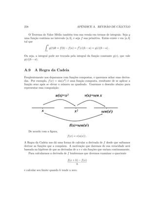 258 APˆENDICE A. REVIS ˜AO DE C ´ALCULO
O Teorema do Valor M´edio tamb´em tem sua vers˜ao em termos de integrais. Seja g
uma fun¸c˜ao cont´ınua no intervalo [a, b], e seja f sua primitiva. Ent˜ao existe c em [a, b]
tal que
b
a
g(t)dt = f(b) − f(a) = f (c)(b − a) = g(c)(b − a) .
Ou seja, a integral pode ser trocada pela integral da fun¸c˜ao constante g(c), que vale
g(c)(b − a).
A.9 A Regra da Cadeia
Freq¨uentemente nos deparamos com fun¸c˜oes compostas, e queremos achar suas deriva-
das. Por exemplo, f(x) = sin(x2) ´e uma fun¸c˜ao composta, resultante de se aplicar a
fun¸c˜ao seno ap´os se elevar o n´umero ao quadrado. Usaremos o desenho abaixo para
representar essa composi¸c˜ao:
sen(x )2x2
sen(x )2f(x)=
x2u(x)=
x
v(x)=sen x
De acordo com a ﬁgura,
f(x) = v(u(x)) .
A Regra da Cadeia nos d´a uma forma de calcular a derivada de f desde que saibamos
derivar as fun¸c˜oes que a comp˜oem. A motiva¸c˜ao que daremos de sua veracidade ser´a
baseada na hip´otese de que as derivadas de u e v s˜ao fun¸c˜oes que variam continuamente.
Para calcularmos a derivada de f lembremos que devemos examinar o quociente
f(x + h) − f(x)
h
e calcular seu limite quando h tende a zero.
 