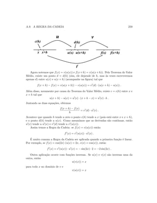 A.9. A REGRA DA CADEIA 259
c(h) d(h)
x x+h u(x) u(x+h) f(x) f(x+h)
f
u v
Agora notemos que f(x) = v(u(x)) e f(x+h) = v(u(x+h)). Pelo Teorema do Valor
M´edio, existe um ponto d = d(h) (sim, ele depende de h, mas `as vezes escreveremos
apenas d) entre u(x) e u(x + h) (acompanhe na ﬁgura) tal que
f(x + h) − f(x) = v(u(x + h)) − v(u(x)) = v (d) · (u(x + h) − u(x)) .
Al´em disso, novamente por causa do Teorema do Valor M´edio, existe c = c(h) entre x e
x + h tal que
u(x + h) − u(x) = u (c) · (x + h − x) = u (c) · h .
Juntando as duas equa¸c˜oes, obtemos
f(x + h) − f(x)
h
= v (d) · u (c) .
Acontece que quando h tende a zero o ponto c(h) tende a x (pois est´a entre x e x + h),
e o ponto d(h) tende a u(x). Como assumimos que as derivadas s˜ao cont´ınuas, ent˜ao
u (c) tende a u (x) e v (d) tende a v (u(x)).
Assim temos a Regra da Cadeia: se f(x) = v(u(x)) ent˜ao
f (x) = v (u(x)) · u (x) .
´E muito comum a Regra da Cadeia ser aplicada quando a primeira fun¸c˜ao ´e linear.
Por exemplo, se f(x) = cos(2x) (u(x) = 2x, v(x) = cos(x)), ent˜ao
f (x) = v (u(x)) · u (x) = − sin(2x) · 2 = −2 sin(2x) .
Outra aplica¸c˜ao ocorre com fun¸c˜oes inversas. Se u(x) e v(x) s˜ao inversas uma da
outra, ent˜ao
u(v(x)) = x
para todo x no dom´ınio de v e
v(u(x)) = x
 