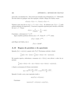 260 APˆENDICE A. REVIS ˜AO DE C ´ALCULO
para todo x no dom´ınio de u. Isso ocorre por exemplo com as fun¸c˜oes ln x e ex. Derivando
dos dois lados de qualquer uma das equa¸c˜oes, usando a Regra da Cadeia, temos
u (v(x)) · v (x) = 1 , v (u(x)) · u (x) = 1 .
Vejamos como isso ﬁca se u(x) = ex e v(x) = ln x. J´a sabemos que v (x) = 1
x (pela
pr´opria deﬁni¸c˜ao do logaritmo!). Usaremos a segunda express˜ao para calcular a derivada
de u(x) = ex. Temos
u (x) =
1
v (u(x))
=
1
1
u(x)
= u(x) .
Conclus˜ao: a derivada de ex ´e ex!!
Agora tamb´em podemos derivar f(x) = bx. Como bx = ex ln b, ent˜ao
f (x) = (ln b) · ex ln b
,
pela Regra da Cadeia, isto ´e,
f (x) = (ln b)bx
.
A.10 Regras do produto e do quociente
Quando f(x) = u(x)v(x), quanto vale f (x)? Precisamos calcular o limite
1
h
{f(x + h) − f(x)} =
1
h
{u(x + h)v(x + h) − u(x)v(x)} .
De maneira esperta, subtra´ımos e somamos u(x + h)v(x), sem alterar o valor da ex-
press˜ao:
1
h
{u(x + h)v(x + h) − u(x + h)v(x) + u(x + h)v(x) − u(x)v(x)} ,
e depois a arrumamos de forma conveniente:
u(x + h)
v(x + h) − v(x)
h
+ v(x)
u(x + h) − u(x)
h
.
Quando h tende a zero, essa express˜ao tende a
u(x)v (x) + u (x)v(x) .
Conclus˜ao:
(u(x)v(x)) = u (x)v(x) + u(x)v (x) ,
 