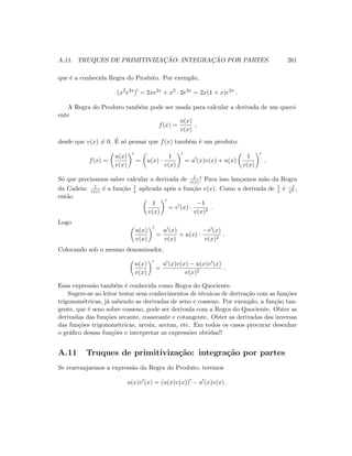 A.11. TRUQUES DE PRIMITIVIZAC¸ ˜AO: INTEGRAC¸ ˜AO POR PARTES 261
que ´e a conhecida Regra do Produto. Por exemplo,
(x2
e2x
) = 2xe2x
+ x2
· 2e2x
= 2x(1 + x)e2x
.
A Regra do Produto tamb´em pode ser usada para calcular a derivada de um quoci-
ente
f(x) =
u(x)
v(x)
,
desde que v(x) = 0. ´E s´o pensar que f(x) tamb´em ´e um produto:
f(x) =
u(x)
v(x)
= u(x) ·
1
v(x)
= u (x)v(x) + u(x)
1
v(x)
.
S´o que precisamos saber calcular a derivada de 1
v(x) ! Para isso lan¸camos m˜ao da Regra
da Cadeia: 1
v(x) ´e a fun¸c˜ao 1
x aplicada ap´os a fun¸c˜ao v(x). Como a derivada de 1
x ´e −1
x2 ,
ent˜ao
1
v(x)
= v (x) ·
−1
v(x)2
.
Logo
u(x)
v(x)
=
u (x)
v(x)
+ u(x) ·
−v (x)
v(x)2
.
Colocando sob o mesmo denominador,
u(x)
v(x)
=
u (x)v(x) − u(x)v (x)
v(x)2
.
Essa express˜ao tamb´em ´e conhecida como Regra do Quociente.
Sugere-se ao leitor testar seus conhecimentos de t´ecnicas de deriva¸c˜ao com as fun¸c˜oes
trigonom´etricas, j´a sabendo as derivadas de seno e cosseno. Por exemplo, a fun¸c˜ao tan-
gente, que ´e seno sobre cosseno, pode ser derivada com a Regra do Quociente. Obter as
derivadas das fun¸c˜oes secante, cossecante e cotangente. Obter as derivadas das inversas
das fun¸c˜oes trigonom´etricas, arcsin, arctan, etc. Em todos os casos procurar desenhar
o gr´aﬁco dessas fun¸c˜oes e interpretar as express˜oes obtidas!!
A.11 Truques de primitiviza¸c˜ao: integra¸c˜ao por partes
Se rearranjarmos a express˜ao da Regra do Produto, teremos
u(x)v (x) = (u(x)v(x)) − u (x)v(x) .
 