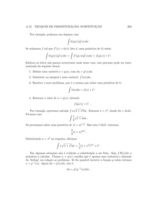 A.12. TRUQUES DE PRIMITIVIZAC¸ ˜AO: SUBSTITUIC¸ ˜AO 263
Por exemplo, podemos nos deparar com
h(g(x))g (x)dx .
Se acharmos f tal que f (x) = h(x) (isto ´e, uma primitiva de h) ent˜ao
h(g(x))g (x)dx = f (g(x))g (x)dx = f(g(x)) + C .
Embora ao leitor n˜ao pare¸ca acrescentar nada nesse caso, esse processo pode ser auto-
matizado da seguinte forma:
1. Deﬁnir nova vari´avel u = g(x), com du = g (x)dx.
2. Substituir na integral a nova vari´avel: h(u)du.
3. Resolver o novo problema, que ´e o mesmo que achar uma primitiva de h:
h(u)du = f(u) + C .
4. Retornar o valor de u = g(x), obtendo
f(g(x)) + C .
Por exemplo, queremos calcular x
√
1 + x2dx. Fazemos u = x2, donde du = 2xdx.
Ficamos com
1
2
√
1 + udu .
S´o precisamos saber uma primitiva de (1 + u)1/2. Mas esta ´e f´acil: tentemos
2
3
(1 + u)3/2
.
Substituindo u = x2 na resposta, obtemos
x 1 + x2dx =
1
3
(1 + x2
)3/2
+ C .
Em algumas situa¸c˜oes n˜ao ´e evidente a substitui¸c˜ao a ser feita. Seja H(x)dx a
primitiva a calcular. Chame u = g(x), escolha que ´e apenas uma tentativa e depende
do ’feeling’ em rela¸c˜ao ao problema. Se for poss´ıvel inverter a fun¸c˜ao g ent˜ao teremos
x = g−1(u). Agora du = g (x)dx, isto ´e,
du = g (g−1
(u))dx ,
 
