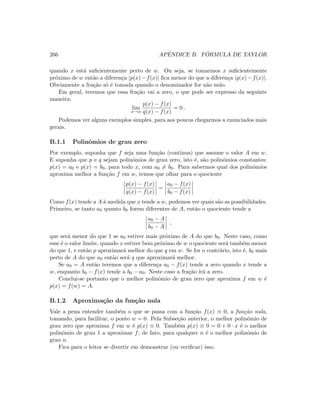 266 APˆENDICE B. F ´ORMULA DE TAYLOR
quando x est´a suﬁcientemente perto de w. Ou seja, se tomarmos x suﬁcientemente
pr´oximo de w ent˜ao a diferen¸ca |p(x)−f(x)| ﬁca menor do que a diferen¸ca |q(x)−f(x)|.
Obviamente a fra¸c˜ao s´o ´e tomada quando o denominador for n˜ao nulo.
Em geral, teremos que essa fra¸c˜ao vai a zero, o que pode ser expresso da seguinte
maneira:
lim
x→w
p(x) − f(x)
q(x) − f(x)
= 0 .
Podemos ver alguns exemplos simples, para aos poucos chegarmos a enunciados mais
gerais.
B.1.1 Polinˆomios de grau zero
Por exemplo, suponha que f seja uma fun¸c˜ao (cont´ınua) que assume o valor A em w.
E suponha que p e q sejam polinˆomios de grau zero, isto ´e, s˜ao polinˆomios constantes:
p(x) = a0 e p(x) = b0, para todo x, com a0 = b0. Para sabermos qual dos polinˆomios
aproxima melhor a fun¸c˜ao f em w, temos que olhar para o quociente
p(x) − f(x)
q(x) − f(x)
=
a0 − f(x)
b0 − f(x)
Como f(x) tende a A `a medida que x tende a w, podemos ver quais s˜ao as possibilidades.
Primeiro, se tanto a0 quanto b0 forem diferentes de A, ent˜ao o quociente tende a
a0 − A
b0 − A
,
que ser´a menor do que 1 se a0 estiver mais pr´oximo de A do que b0. Neste caso, como
esse ´e o valor limite, quando x estiver bem pr´oximo de w o quociente ser´a tamb´em menor
do que 1, e ent˜ao p aproximar´a melhor do que q em w. Se for o contr´ario, isto ´e, b0 mais
perto de A do que a0 ent˜ao ser´a q que aproximar´a melhor.
Se a0 = A ent˜ao teremos que a diferen¸ca a0 − f(x) tende a zero quando x tende a
w, enquanto b0 − f(x) tende a b0 − a0. Neste caso a fra¸c˜ao ir´a a zero.
Conclui-se portanto que o melhor polinˆomio de grau zero que aproxima f em w ´e
p(x) = f(w) = A.
B.1.2 Aproxima¸c˜ao da fun¸c˜ao nula
Vale a pena entender tamb´em o que se passa com a fun¸c˜ao f(x) ≡ 0, a fun¸c˜ao nula,
tomando, para facilitar, o ponto w = 0. Pela Subse¸c˜ao anterior, o melhor polinˆomio de
grau zero que aproxima f em w ´e p(x) ≡ 0. Tamb´em p(x) ≡ 0 = 0 + 0 · x ´e o melhor
polinˆomio de grau 1 a aproximar f, de fato, para qualquer n ´e o melhor polinˆomio de
grau n.
Fica para o leitor se divertir em demonstrar (ou veriﬁcar) isso.
 