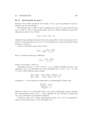 B.1. INTRODUC¸ ˜AO 267
B.1.3 Aproxima¸c˜ao de grau 1
Vejamos como melhor aproximar uma fun¸c˜ao f em w por um polinˆomio de grau 1,
supondo que ela seja deriv´avel.
Em primeiro lugar, ´e f´acil ver que o polinˆomio p(x) deve ter, como termo de grau
zero, o valor de f em w, pela mesma raz˜ao com que o melhor polinˆomio de grau zero
tinha que ser igual a f(w). Ent˜ao
p(x) = f(w) + α(x − w)
(lembrando que polinˆomios de grau 1 tˆem retas como gr´aﬁco, e esta ´e uma maneira de se
escrever a reta que passa por (w, f(w)) e tem inclina¸c˜ao α), ou seja, precisamos apenas
procurar o valor de α.
Como f ´e deriv´avel, ent˜ao existe o limite
f (w) = lim
x→w
f(x) − f(w)
x − w
.
Isto ´e o mesmo que dizer que a diferen¸ca
f (w) −
f(x) − f(w)
x − w
tende a zero quando x tende a w.
Aﬁrmamos que p(x) = f(w) + f (w)(x − w) ´e o melhor polinˆomio de grau 1 que
aproxima f em w, em detrimento de outros polinˆomios q(x) = f(w) + α(x − w), com
α = f (w). Basta olharmos para a fra¸c˜ao
f(x) − p(x)
f(x) − q(x)
=
f(x) − f(w) − f (w)(x − w)
f(x) − f(w) − α(x − w)
.
Colocando x − w em evidˆencia no numerador e no denominador, ﬁcamos com
f(x)−f(w)
x−w − f (w)
f(x)−f(w)
x−w − α
.
Quando x tende a w, o numerador tende a zero, pelas considera¸c˜oes acima, enquanto
que o denominador tende a f (w) − α, que ´e diferente de zero. Portanto a fra¸c˜ao toda
vai a zero, mostrando o que hav´ıamos aﬁrmado.
Conclui-se ent˜ao que a melhor aproxima¸c˜ao de grau 1 de f em w corresponde `a
(´unica) reta que passa por w e tem inclina¸c˜ao f (w).
 
