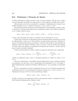 268 APˆENDICE B. F ´ORMULA DE TAYLOR
B.2 Polinˆomio e F´ormula de Taylor
A ´ultima aﬁrma¸c˜ao da Se¸c˜ao anterior ´e mais ou menos intuitiva. Ela diz que a melhor
reta que aproxima um gr´aﬁco em dado ponto ´e a reta tangente ao gr´aﬁco nesse ponto.
Outra maneira de se ler essa conclus˜ao ´e a seguinte. O polinˆomio p(x) de grau 1 que
melhor aproxima f em w ´e aquele tal que p(w) = f(w) e p (w) = f (w).
Esta segunda maneira de pensar se presta facilmente a generaliza¸c˜oes. De fato, pode-
se mostrar (e o faremos logo abaixo) que o polinˆomio de grau n que melhor aproxima f
em w ´e aquele (´unico) tal que
p(w) = f(w) , p (w) = f (w) , p (w) = f (w) , . . . , p(n)
(w) = f(n)
(w) ,
ou seja, cujas derivadas at´e ordem n coincidem com as derivadas de f em w.
´E claro que ao fazermos tal aﬁrma¸c˜ao estamos automaticamente supondo que f pode
ser diferenciada n vezes em w! Para facilitar as coisas iremos supor que a fun¸c˜ao f ´e
tantas vezes diferenci´avel quanto queiramos, e al´em do mais todas as suas derivadas de
qualquer ordem s˜ao fun¸c˜oes cont´ınuas. Esse ´e, de fato, o caso da maioria das fun¸c˜oes
com que iremos nos deparar em aplica¸c˜oes (obviamente h´a exce¸c˜oes, e nesses casos h´a
que se tomar os devidos cuidados).
O leitor pode facilmente veriﬁcar, usando as regras de deriva¸c˜ao, que o polinˆomio
pn(x) = f(w) + f (w)(x − w) +
f (w)
2
(x − w)2
+ . . . +
f(n)(w)
n!
(x − w)n
satisfaz as exigˆencias acima. Este ´e o chamado polinˆomio de Taylor de ordem n de f
em w.
Antes de examinarmos a veracidade da generaliza¸c˜ao feita acima, podemos tamb´em
nos perguntar em que grau ´e boa a aproxima¸c˜ao por polinˆomios, em w, da fun¸c˜ao f.
Mais especiﬁcamente, podemos investigar a diferen¸ca f(x)−pn(x) quando x se aproxima
de w.
De fato, responderemos todas as indaga¸c˜oes de uma s´o vez. Comecemos examinando
a diferen¸ca entre f(x) e a aproxima¸c˜ao de primeira ordem p1(x) = f(w) + f (w)(x − w).
Chamemos de R1(x) (“R” de resto) essa diferen¸ca. Ent˜ao
R1(x) = f(x) − f(w) − f (w)(x − w) .
A id´eia ´e reescrever essa express˜ao de forma que possamos avaliar o tamanho de R1(x).
Pelo Teorema Fundamental do C´alculo, temos
R1(x) =
x
w
f (t)dt − f (w)(x − w)
 
