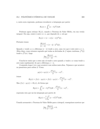 B.2. POLIN ˆOMIO E F ´ORMULA DE TAYLOR 269
e, nesta nova express˜ao, podemos reconhecer a integra¸c˜ao por partes
R1(x) =
x
w
(x − t)f (t)dt .
Podemos agora estimar R1(x), usando o Teorema do Valor M´edio, em sua vers˜ao
integral. Ou seja, existe ξ entre w e x, que depende de x, tal que
R1(x) = (x − w)(x − ξ)f (ξ) .
Portanto temos
|R1(x)|
|x − w|
= |x − ξ| · |f (ξ)| .
Quando x tende a w a diferen¸ca |x − ξ| tende a zero, uma vez que ξ est´a entre w e x.
Al´em disso, como estamos supondo que todas as derivadas de f sejam cont´ınuas, f (ξ)
tende a f (w). Logo
lim
x→w
|R1(x)|
|x − w|
= 0 .
Conclui-se ent˜ao que o resto n˜ao s´o tende a zero quando x tende a w como tende a
zero mais rapidamente do que a diferen¸ca x − w.
A segunda etapa ´e ver o que acontece com ordens mais altas. Vejamos o que acontece
ao passarmos para ordem 2. Como
p2(x) = p1(x) +
f (w)
2
(x − w)2
,
temos
R2(x) = f(x) − p2(x) = f(x) − p1(x) −
f (w)
2
(x − w)2
.
Mas f(x) − p1(x) = R1(x), de forma que
R2(x) =
x
w
(x − t)f (t)dt −
f (w)
2
(x − w)2
,
express˜ao esta que sai da integra¸c˜ao por partes de
R2(x) =
1
2
x
w
(x − t)2
f (t)dt .
Usando novamente o Teorema do Valor M´edio para a integral, conseguimos mostrar que
lim
x→w
|R2(x)|
|x − w|2
= 0 .
 