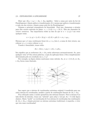 2.5. EXPLORANDO A LINEARIDADE 27
Dizer que A(u1 + u2) = Au1 + Au2 signiﬁca: “obter a soma por meio da Lei do
Paralelogramo e depois aplicar a transforma¸c˜ao A ´e o mesmo que aplicar a transforma¸c˜ao
a cada um dos vetores e depois somar pela Lei do Paralelogramo”.
Vejamos a principal conseq¨uˆencia da linearidade. Para isso, chamemos a aten¸c˜ao
para dois vetores especiais do plano: e1 = (1, 0) e e2 = (0, 1). Eles s˜ao chamados de
vetores canˆonicos. Sua importˆancia reside no fato de que se u = (x, y) ´e um vetor
qualquer ent˜ao
u = (x, y) = (x, 0) + (0, y) = x(1, 0) + y(0, 1) = xe1 + ye2 .
Dizemos que u ´e uma combina¸c˜ao linear de e1 e e2 (isto ´e, a soma de dois vetores, um
colinear a e1 e o outro colinear a e2).
Usando a linearidade, temos ent˜ao
Au = A(xe1 + ye2) = xAe1 + yAe2 .
Isto signiﬁca que se soubermos Ae1 e Ae2 ent˜ao saberemos automaticamente Au, para
qualquer vetor u!! Em outras palavras, a a¸c˜ao da aplica¸c˜ao linear A ﬁca completamente
determinada pelo seu resultado em e1 e e2!
Por exemplo, na ﬁgura abaixo mostramos como calcular Au, se u = (1.5, 2), se Ae1
e Ae2 forem como ilustrado.
2
1.5
u Au
Ae1
Ae2e
e2
1
Isso sugere que o sistema de coordenadas cartesiano original ´e transferido para um
outro sistema de coordenadas, medido a partir de combina¸c˜oes lineares de Ae1 e Ae2.
Fica refor¸cado assim o car´ater geom´etrico dos sistemas lineares. Pois se dermos b no
lado direito do desenho, temos um “m´etodo” para achar u tal que Au = b (vide ﬁgura
abaixo). Basta “medir” as coordenadas de b no sistema de coordenadas das combina¸c˜oes
de Ae1 e Ae2, e depois procurar no sistema cartesiano tradicional, `a esquerda, o vetor
que tem essas coordenadas!
 