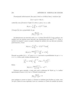 270 APˆENDICE B. F ´ORMULA DE TAYLOR
Prosseguindo indutivamente (ﬁca para o leitor se certiﬁcar disto), conclui-se que
f(x) = pn(x) + Rn(x) ,
conhecida como f´ormula de Taylor de ordem n para f em w, onde
Rn(x) =
1
n!
x
w
(x − t)n
f(n+1)
(t)dt .
A fun¸c˜ao Rn tem a propriedade de que
lim
x→w
|Rn(x)|
|x − w|n
= 0 .
Se delimitarmos um intervalo onde a (n + 1)-´esima derivada de f seja cont´ınua, seu
m´odulo ter´a um m´aximo nesse intervalo, que denotaremos por max |f(n+1)|. Como o
m´odulo da integral ´e menor ou igual `a integral do m´odulo (em um intervalo orientado
positivamente), temos
|Rn(x)| ≤
1
n!
x
w
|x − t|n
|f(n+1)
(t)|dt
e
|Rn(x)| ≤
max |f(n+1)|
n!
x
w
|x − t|n
dt .
Fazendo um gr´aﬁco de |x − t|n entre w e x, e prevendo as possibilidades de que x  w
e w  x, o leitor pode veriﬁcar facilmente que
x
w
|x − t|n
dt =
|x−w|
0
un
du =
|x − w|n+1
n + 1
.
Ent˜ao
|Rn(x)| ≤
max |f(n+1)|
(n + 1)!
|x − w|n+1
.
Podemos agora entender a raz˜ao pela qual o polinˆomio de Taylor pn ´e a melhor
aproxima¸c˜ao de grau n de f em w. Primeiro notamos que
lim
x→w
Rn(x)
(x − w)m
= 0
para qualquer m menor ou igual a n (tiramos os m´odulos para facilitar as coisas, uma
vez que o limite de uma express˜ao ´e zero se e somente se o limite do m´odulo da mesma
 