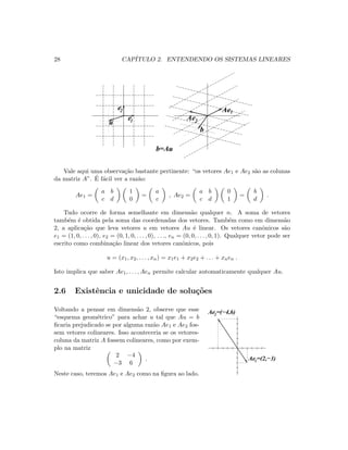 28 CAP´ITULO 2. ENTENDENDO OS SISTEMAS LINEARES
Ae1
Ae2e
e2
1u
b
b=Au
Vale aqui uma observa¸c˜ao bastante pertinente: “os vetores Ae1 e Ae2 s˜ao as colunas
da matriz A”. ´E f´acil ver a raz˜ao:
Ae1 =
a b
c d
1
0
=
a
c
, Ae2 =
a b
c d
0
1
=
b
d
.
Tudo ocorre de forma semelhante em dimens˜ao qualquer n. A soma de vetores
tamb´em ´e obtida pela soma das coordenadas dos vetores. Tamb´em como em dimens˜ao
2, a aplica¸c˜ao que leva vetores u em vetores Au ´e linear. Os vetores canˆonicos s˜ao
e1 = (1, 0, . . . , 0), e2 = (0, 1, 0, . . . , 0), . . ., en = (0, 0, . . . , 0, 1). Qualquer vetor pode ser
escrito como combina¸c˜ao linear dos vetores canˆonicos, pois
u = (x1, x2, . . . , xn) = x1e1 + x2e2 + . . . + xnen .
Isto implica que saber Ae1, . . . , Aen permite calcular automaticamente qualquer Au.
2.6 Existˆencia e unicidade de solu¸c˜oes
Voltando a pensar em dimens˜ao 2, observe que esse
“esquema geom´etrico” para achar u tal que Au = b
ﬁcaria prejudicado se por alguma raz˜ao Ae1 e Ae2 fos-
sem vetores colineares. Isso aconteceria se os vetores-
coluna da matriz A fossem colineares, como por exem-
plo na matriz
2 −4
−3 6
.
Neste caso, teremos Ae1 e Ae2 como na ﬁgura ao lado.
Ae =(−4,6)2
Ae =(2,−3)1
 