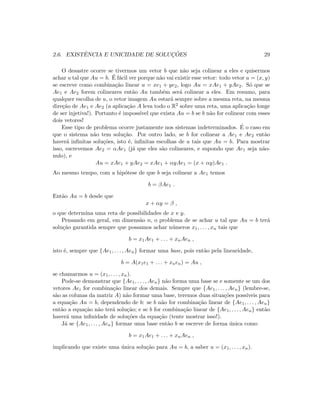 2.6. EXISTˆENCIA E UNICIDADE DE SOLUC¸ ˜OES 29
O desastre ocorre se tivermos um vetor b que n˜ao seja colinear a eles e quisermos
achar u tal que Au = b. ´E f´acil ver porque n˜ao vai existir esse vetor: todo vetor u = (x, y)
se escreve como combina¸c˜ao linear u = xe1 + ye2, logo Au = xAe1 + yAe2. S´o que se
Ae1 e Ae2 forem colineares ent˜ao Au tamb´em ser´a colinear a eles. Em resumo, para
qualquer escolha de u, o vetor imagem Au estar´a sempre sobre a mesma reta, na mesma
dire¸c˜ao de Ae1 e Ae2 (a aplica¸c˜ao A leva todo o R2 sobre uma reta, uma aplica¸c˜ao longe
de ser injetiva!). Portanto ´e imposs´ıvel que exista Au = b se b n˜ao for colinear com esses
dois vetores!
Esse tipo de problema ocorre justamente nos sistemas indeterminados. ´E o caso em
que o sistema n˜ao tem solu¸c˜ao. Por outro lado, se b for colinear a Ae1 e Ae2 ent˜ao
haver´a inﬁnitas solu¸c˜oes, isto ´e, inﬁnitas escolhas de u tais que Au = b. Para mostrar
isso, escrevemos Ae2 = αAe1 (j´a que eles s˜ao colineares, e supondo que Ae1 seja n˜ao-
nulo), e
Au = xAe1 + yAe2 = xAe1 + αyAe1 = (x + αy)Ae1 .
Ao mesmo tempo, com a hip´otese de que b seja colinear a Ae1 temos
b = βAe1 .
Ent˜ao Au = b desde que
x + αy = β ,
o que determina uma reta de possibilidades de x e y.
Pensando em geral, em dimens˜ao n, o problema de se achar u tal que Au = b ter´a
solu¸c˜ao garantida sempre que possamos achar n´umeros x1, . . . , xn tais que
b = x1Ae1 + . . . + xnAen ,
isto ´e, sempre que {Ae1, . . . , Aen} formar uma base, pois ent˜ao pela linearidade,
b = A(x1e1 + . . . + xnen) = Au ,
se chamarmos u = (x1, . . . , xn).
Pode-se demonstrar que {Ae1, . . . , Aen} n˜ao forma uma base se e somente se um dos
vetores Aei for combina¸c˜ao linear dos demais. Sempre que {Ae1, . . . , Aen} (lembre-se,
s˜ao as colunas da matriz A) n˜ao formar uma base, teremos duas situa¸c˜oes poss´ıveis para
a equa¸c˜ao Au = b, dependendo de b: se b n˜ao for combina¸c˜ao linear de {Ae1, . . . , Aen}
ent˜ao a equa¸c˜ao n˜ao ter´a solu¸c˜ao; e se b for combina¸c˜ao linear de {Ae1, . . . , Aen} ent˜ao
haver´a uma inﬁnidade de solu¸c˜oes da equa¸c˜ao (tente mostrar isso!).
J´a se {Ae1, . . . , Aen} formar uma base ent˜ao b se escreve de forma ´unica como
b = x1Ae1 + . . . + xnAen ,
implicando que existe uma ´unica solu¸c˜ao para Au = b, a saber u = (x1, . . . , xn).
 