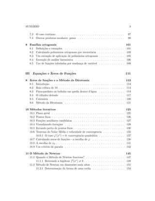 SUM ´ARIO 3
7.3 O caso cont´ınuo . . . . . . . . . . . . . . . . . . . . . . . . . . . . . . . . 97
7.4 Outros produtos escalares: pesos . . . . . . . . . . . . . . . . . . . . . . 98
8 Fam´ılias ortogonais 101
8.1 Deﬁni¸c˜oes e exemplos . . . . . . . . . . . . . . . . . . . . . . . . . . . . 101
8.2 Calculando polinˆomios ortogonais por recorrˆencia . . . . . . . . . . . . . 103
8.3 Um exemplo de aplica¸c˜ao de polinˆomios ortogonais . . . . . . . . . . . . 105
8.4 Exemplo de an´alise harmˆonica . . . . . . . . . . . . . . . . . . . . . . . 106
8.5 Uso de fun¸c˜oes tabeladas por mudan¸ca de vari´avel . . . . . . . . . . . . 109
III Equa¸c˜oes e Zeros de Fun¸c˜oes 111
9 Zeros de fun¸c˜oes e o M´etodo da Dicotomia 113
9.1 Introdu¸c˜ao . . . . . . . . . . . . . . . . . . . . . . . . . . . . . . . . . . . 113
9.2 Raiz c´ubica de 10 . . . . . . . . . . . . . . . . . . . . . . . . . . . . . . . 114
9.3 P´ara-quedista ou bolinha em queda dentro d’´agua . . . . . . . . . . . . 114
9.4 O cilindro deitado . . . . . . . . . . . . . . . . . . . . . . . . . . . . . . 117
9.5 Caten´aria . . . . . . . . . . . . . . . . . . . . . . . . . . . . . . . . . . . 120
9.6 M´etodo da Dicotomia . . . . . . . . . . . . . . . . . . . . . . . . . . . . 121
10 M´etodos iterativos 125
10.1 Plano geral . . . . . . . . . . . . . . . . . . . . . . . . . . . . . . . . . . 125
10.2 Pontos ﬁxos . . . . . . . . . . . . . . . . . . . . . . . . . . . . . . . . . . 126
10.3 Fun¸c˜oes auxiliares candidatas . . . . . . . . . . . . . . . . . . . . . . . . 127
10.4 Visualizando itera¸c˜oes . . . . . . . . . . . . . . . . . . . . . . . . . . . . 128
10.5 Iterando perto de pontos ﬁxos . . . . . . . . . . . . . . . . . . . . . . . . 130
10.6 Teorema do Valor M´edio e velocidade de convergˆencia . . . . . . . . . . 135
10.6.1 O caso ϕ (x∗) = 0: convergˆencia quadr´atica . . . . . . . . . . . . 137
10.7 Calculando zeros de fun¸c˜oes - a escolha de ϕ . . . . . . . . . . . . . . . 138
10.8 A escolha de x0 . . . . . . . . . . . . . . . . . . . . . . . . . . . . . . . . 141
10.9 Um crit´erio de parada . . . . . . . . . . . . . . . . . . . . . . . . . . . . 142
11 O M´etodo de Newton 145
11.1 Quando o M´etodo de Newton funciona? . . . . . . . . . . . . . . . . . . 147
11.1.1 Retirando a hip´otese f (x∗) = 0 . . . . . . . . . . . . . . . . . . . 149
11.2 M´etodo de Newton em dimens˜oes mais altas . . . . . . . . . . . . . . . . 151
11.2.1 Determina¸c˜ao da forma de uma corda . . . . . . . . . . . . . . . 153
 