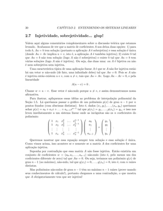 30 CAP´ITULO 2. ENTENDENDO OS SISTEMAS LINEARES
2.7 Injetividade, sobrejetividade... glup!
Valem aqui alguns coment´arios complementares sobre a discuss˜ao te´orica que estamos
levando. Acabamos de ver que a matriz de coeﬁcientes A nos deixa duas op¸c˜oes: 1) para
todo b, Au = b tem solu¸c˜ao (portanto a aplica¸c˜ao A ´e sobrejetiva) e essa solu¸c˜ao ´e ´unica
(donde Au = Av implica u = v, isto ´e, a aplica¸c˜ao A ´e tamb´em injetiva); 2) existe b tal
que Au = b n˜ao tem solu¸c˜ao (logo A n˜ao ´e sobrejetiva) e existe b tal que Au = b tem
v´arias solu¸c˜oes (logo A n˜ao ´e injetiva). Ou seja, das duas uma: ou A ´e bijetiva ou n˜ao
´e nem sobrejetiva nem injetiva.
Uma caracter´ıstica t´ıpica de uma aplica¸c˜ao linear A ´e que se A n˜ao for injetiva ent˜ao
h´a um vetor w n˜ao-nulo (de fato, uma inﬁnidade deles) tal que Aw = 0. Pois se A n˜ao
´e injetiva ent˜ao existem u e v, com u = v, tais que Au = Av. Logo Au − Av = 0, e pela
linearidade
A(u − v) = 0 .
Chame w = u − v. Esse vetor ´e n˜ao-nulo porque u = v, e assim demonstramos nossa
aﬁrmativa.
Para ilustrar, apliquemos essas id´eias ao problema de interpola¸c˜ao polinomial da
Se¸c˜ao 1.5. L´a quer´ıamos passar o gr´aﬁco de um polinˆomio p(x) de grau n − 1 por n
pontos ﬁxados (com abscissas distintas). Isto ´e, dados (x1, y1), . . . , (xn, yn) quer´ıamos
achar p(x) = a0 + a1x + . . . + an−1xn−1 tal que p(x1) = y1, . . . , p(xn) = yn, e isso nos
levou imediatamente a um sistema linear onde as inc´ognitas s˜ao os n coeﬁcientes do
polinˆomio:





1 x1 x2
1 . . . xn−1
1
1 x2 x2
2 . . . xn−1
2
...
...
...
...
...
1 xn x2
n . . . xn−1
n










a0
a1
...
an−1





=





y1
y2
...
yn





.
Queremos mostrar que essa equa¸c˜ao sempre tem solu¸c˜ao e essa solu¸c˜ao ´e ´unica.
Como vimos acima, isso acontece se e somente se a matriz A dos coeﬁcientes for uma
aplica¸c˜ao injetiva.
Suponha por contradi¸c˜ao que essa matriz A n˜ao fosse injetiva. Ent˜ao existiria um
conjunto de coeﬁcientes w = (a0, a1, . . . , an−1) n˜ao-nulo (isto ´e, pelo menos um dos
coeﬁcientes diferente de zero) tal que Aw = 0. Ou seja, ter´ıamos um polinˆomio q(x) de
grau n − 1 (no m´aximo), n˜ao-nulo, tal que q(x1) = 0, . . . , q(xn) = 0, isto ´e, com n ra´ızes
distintas.
Mas polinˆomios n˜ao-nulos de grau n − 1 tˆem no m´aximo n − 1 ra´ızes (prove usando
seus conhecimentos de c´alculo!), portanto chegamos a uma contradi¸c˜ao, o que mostra
que A obrigatoriamente tem que ser injetiva!
 