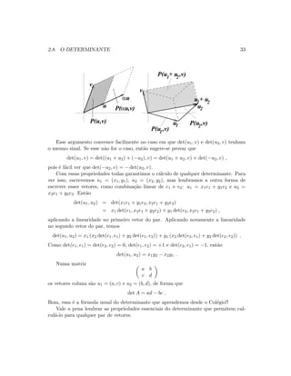 2.8. O DETERMINANTE 33
1 2
u + u
P(u ,v)
P(u ,v)
P(u + u ,v)1 2
1
1 2
2
u
αu
v
P(αu,v)
v
u
u
P(u,v)
Esse argumento convence facilmente no caso em que det(u1, v) e det(u2, v) tenham
o mesmo sinal. Se esse n˜ao for o caso, ent˜ao sugere-se provar que
det(u1, v) = det((u1 + u2) + (−u2), v) = det(u1 + u2, v) + det(−u2, v) ,
pois ´e f´acil ver que det(−u2, v) = − det(u2, v).
Com essas propriedades todas garantimos o c´alculo de qualquer determinante. Para
ver isso, escrevemos u1 = (x1, y1), u2 = (x2, y2), mas lembramos a outra forma de
escrever esses vetores, como combina¸c˜ao linear de e1 e e2: u1 = x1e1 + y1e2 e u2 =
x2e1 + y2e2. Ent˜ao
det(u1, u2) = det(x1e1 + y1e2, x2e1 + y2e2)
= x1 det(e1, x2e1 + y2e2) + y1 det(e2, x2e1 + y2e2) ,
aplicando a linearidade no primeiro vetor do par. Aplicando novamente a linearidade
no segundo vetor do par, temos
det(u1, u2) = x1 (x2 det(e1, e1) + y2 det(e1, e2)) + y1 (x2 det(e2, e1) + y2 det(e2, e2)) .
Como det(e1, e1) = det(e2, e2) = 0, det(e1, e2) = +1 e det(e2, e1) = −1, ent˜ao
det(u1, u2) = x1y2 − x2y1 .
Numa matriz
a b
c d
os vetores coluna s˜ao u1 = (a, c) e u2 = (b, d), de forma que
det A = ad − bc .
Bom, essa ´e a f´ormula usual do determinante que aprendemos desde o Col´egio!!
Vale a pena lembrar as propriedades essenciais do determinante que permitem cal-
cul´a-lo para qualquer par de vetores:
 