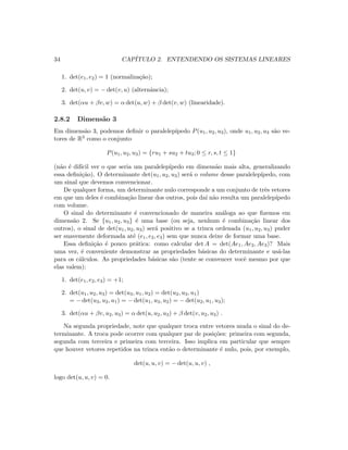 34 CAP´ITULO 2. ENTENDENDO OS SISTEMAS LINEARES
1. det(e1, e2) = 1 (normaliza¸c˜ao);
2. det(u, v) = − det(v, u) (alternˆancia);
3. det(αu + βv, w) = α det(u, w) + β det(v, w) (linearidade).
2.8.2 Dimens˜ao 3
Em dimens˜ao 3, podemos deﬁnir o paralelep´ıpedo P(u1, u2, u3), onde u1, u2, u3 s˜ao ve-
tores de R3 como o conjunto
P(u1, u2, u3) = {ru1 + su2 + tu3; 0 ≤ r, s, t ≤ 1}
(n˜ao ´e dif´ıcil ver o que seria um paralelep´ıpedo em dimens˜ao mais alta, generalizando
essa deﬁni¸c˜ao). O determinante det(u1, u2, u3) ser´a o volume desse paralelep´ıpedo, com
um sinal que devemos convencionar.
De qualquer forma, um determinante nulo corresponde a um conjunto de trˆes vetores
em que um deles ´e combina¸c˜ao linear dos outros, pois da´ı n˜ao resulta um paralelep´ıpedo
com volume.
O sinal do determinante ´e convencionado de maneira an´aloga ao que ﬁzemos em
dimens˜ao 2. Se {u1, u2, u3} ´e uma base (ou seja, nenhum ´e combina¸c˜ao linear dos
outros), o sinal de det(u1, u2, u3) ser´a positivo se a trinca ordenada (u1, u2, u3) puder
ser suavemente deformada at´e (e1, e2, e3) sem que nunca deixe de formar uma base.
Essa deﬁni¸c˜ao ´e pouco pr´atica: como calcular det A = det(Ae1, Ae2, Ae3)? Mais
uma vez, ´e conveniente demonstrar as propriedades b´asicas do determinante e us´a-las
para os c´alculos. As propriedades b´asicas s˜ao (tente se convencer vocˆe mesmo por que
elas valem):
1. det(e1, e2, e3) = +1;
2. det(u1, u2, u3) = det(u3, u1, u2) = det(u2, u3, u1)
= − det(u3, u2, u1) = − det(u1, u3, u2) = − det(u2, u1, u3);
3. det(αu + βv, u2, u3) = α det(u, u2, u3) + β det(v, u2, u3) .
Na segunda propriedade, note que qualquer troca entre vetores muda o sinal do de-
terminante. A troca pode ocorrer com qualquer par de posi¸c˜oes: primeira com segunda,
segunda com terceira e primeira com terceira. Isso implica em particular que sempre
que houver vetores repetidos na trinca ent˜ao o determinante ´e nulo, pois, por exemplo,
det(u, u, v) = − det(u, u, v) ,
logo det(u, u, v) = 0.
 