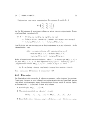 2.8. O DETERMINANTE 35
Podemos usar essas regras para calcular o determinante da matriz 3 × 3
A =


a11 a12 a13
a21 a22 a23
a31 a32 a33

 ,
que ´e o determinante de seus vetores-coluna, na ordem em que se apresentam. Temos,
pela linearidade (propriedade 3),
det A = det ((a11, a21, a31), (a12, a22, a32), (a13, a23, a33))
= det(a11e1 + a21e2 + a31e3, a12e1 + a22e2 + a32e3, a13e1 + a23e2 + a33e3)
= a11a12a13 det(e1, e1, e1) + . . . + a31a32a33 det(e3, e3, e3) .
Dos 27 termos s˜ao n˜ao nulos apenas os determinantes det(ei, ej, ek) tais que i, j, k s˜ao
todos distintos. Logo
det A = a11a22a33 det(e1, e2, e3) + a11a32a23 det(e1, e3, e2)
+a21a12a33 det(e2, e1, e3) + a21a32a13 det(e2, e3, e1)
+a31a12a23 det(e3, e1, e2) + a31a22a13 det e3, e2, e1 .
Todos os determinantes restantes s˜ao iguais a +1 ou −1. J´a sabemos que det(e1, e2, e3) =
+1, logo det(e1, e3, e2) = −1. Isso implica det(e3, e1, e2) = +1 e det(e3, e2, e1) = −1.
Que por sua vez implica det(e2, e3, e1) = +1 e det(e2, e1, e3) = −1. Ent˜ao
det A = a11(a22a33 − a32a23) + a21(a32a13 − a12a33) + a31(a12a23 − a22a13) .
Esse ´e o conhecido determinante de uma matriz 3 × 3!!
2.8.3 Dimens˜ao n
Em dimens˜ao n existe o conceito de volume - comumente conhecido como hipervolume.
No entanto, vimos que as propriedades de normaliza¸c˜ao, alternˆancia e linearidade bastam
para deﬁnir inequivocamente o valor do determinante de uma n-upla de vetores. Assim,
deﬁnimos det(u1, . . . , un) atrav´es de suas propriedades:
1. Normaliza¸c˜ao: det(e1, . . . , en) = 1;
2. Alternˆancia: para todo par i, j entre 1 e n, vale
det(u1, . . . , ui, . . . , uj, . . . , un) = − det(u1, . . . , uj, . . . , ui, . . . , un)
3. Linearidade: det(αu + βv, u2, . . . , un) = α det(u, u2, . . . , un) + β det(v, u2, . . . , un).
 