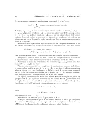 36 CAP´ITULO 2. ENTENDENDO OS SISTEMAS LINEARES
Decorre dessas regras que o determinante de uma matriz A = {aij}n×n ´e
det A =
(i1,...,in)
ai11ai22 . . . ainn det(ei1 , ei2 , . . . , ein ) .
J´a det(ei1 , ei2 , . . . , ein ) ´e: nulo, se ocorre algum n´umero repetido na lista (i1, . . . , in); +1,
se (i1, . . . , in) pode ser levado em (1, 2, . . . , n) por um n´umero par de trocas de posi¸c˜oes;
e −1 se ((i1, . . . , in) pode ser levado em (1, 2, . . . , n) por um n´umero ´ımpar de trocas de
posi¸c˜oes (´e necess´ario observar que se (i1, . . . , in) pode ser levado em (1, . . . , n) por um
n´umero par de trocas de posi¸c˜oes ent˜ao n˜ao h´a como fazer o mesmo com um n´umero
´ımpar, e vice-versa).
Sem falarmos em hipervolume, vericamos tamb´em das trˆes propriedades que se um
dos vetores for combina¸c˜ao linear dos demais ent˜ao o determinante ´e nulo. Isso porque
det(α2u2 + . . . + αnun, u2, . . . , un) =
= α2 det(u2, u2, . . . , un) + . . . + αn det(un, u2, . . . , un) = 0 ,
pois vetores repetidos levam a determinante nulo, por causa da regra de alternˆancia.
A implica¸c˜ao contr´aria n˜ao ´e t˜ao ´obvia, a partir das trˆes propriedades: mostrar que
se o determinante ´e nulo ent˜ao um dos vetores ´e combina¸c˜ao linear dos outros.
Provaremos a aﬁrma¸c˜ao equivalente: “se os vetores u1, . . . , un formam uma base
ent˜ao det(u1, . . . , un) ´e n˜ao-nulo”.
Primeiro relacionamos det(u1, . . . , un) com o determinante de uma matriz, deﬁnimos
A como sendo a matriz tal que Ae1 = u1, . . . , Aen = un, isto ´e, tal que suas colunas
sejam os vetores u1, . . . , un. Ent˜ao det A = det(u1, . . . , un). O que queremos mostrar ´e
que det A = 0 e a hip´otese que temos ´e que os vetores Ae1, . . . , Aen formam uma base.
Pela observa¸c˜ao acima, basta provarmos que A tem uma inversa.
Em seguida, observamos que A tem uma inversa. Para entender por que, basta ver
que para todo b ∈ Rn ´e poss´ıvel encontrar u ∈ Rn tal que Au = b (j´a vimos que para
aplica¸c˜oes lineares a sobrejetividade implica automaticamente na bijetividade). Ora,
como {Ae1, . . . , Aen} ´e base ent˜ao existem n´umeros x1, . . . , xn tais que
b = x1Ae1 + . . . + xnAen .
Logo
b = A(x1e1 + . . . + xnen) ,
e encontramos u = (x1, . . . , xn).
A inversa de A ´e denotada por A−1, portanto u = A−1b.
Na Se¸c˜ao3.3 vamos mostrar que se A tem inversa ent˜ao det A = 0, o que completa a
demonstra¸c˜ao. Para isso, usaremos o pr´oprio m´etodo de resolu¸c˜ao dos sistemas lineares,
o M´etodo de Escalonamento, do qual iremos falar no pr´oximo Cap´ıtulo.
 