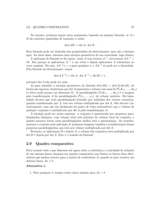 2.9. QUADRO COMPARATIVO 37
No entanto, podemos seguir outro argumento, baseado na seguinte f´ormula: se A e
B s˜ao matrizes quadradas de tamanho n ent˜ao
det(AB) = det A · det B .
Esta f´ormula pode ser deduzida das propriedades do determinante, mas n˜ao o faremos
aqui. Ao inv´es disso, daremos uma intui¸c˜ao geom´etrica de sua veracidade, logo abaixo.
A aplica¸c˜ao da f´ormula se faz assim: como A tem inversa A−1, escrevemos AA−1 =
Id. Isto porque se aplicarmos A−1 a um vetor e depois aplicarmos A voltaremos ao
vetor original. Ou seja, AA−1u = u para qualquer u e AA−1 s´o pode ser a identidade.
Pela f´ormula do determinante, temos
det(AA−1
) = det A · det A−1
= det Id = 1 ,
portanto det A n˜ao pode ser nulo.
J´a para entender a intui¸c˜ao geom´etrica da f´ormula det(AB) = det(A) det(B), de
forma n˜ao rigorosa, lembremos que det A representa o volume com sinal de P(Ae1, . . . , Aen)
(o leitor pode pensar em dimens˜ao 3). O paralelep´ıpedo P(Ae1, . . . , Aen) ´e a imagem
pela transforma¸c˜ao A do paralelep´ıpedo P(e1, . . . , en), de volume unit´ario. Da linea-
ridade decorre que todo paralelep´ıpedo formado por m´ultiplos dos vetores canˆonicos,
quando transformado por A, tem seu volume multiplicado por det A. Da´ı decorre (in-
tuitivamente, mas n˜ao t˜ao facilmente do ponto de vista matem´atico) que o volume de
qualquer conjunto ´e multiplicado por det A pela transforma¸c˜ao A.
A intui¸c˜ao pode ser assim expressa: o conjunto ´e aproximado por pequenos para-
lelep´ıpedos disjuntos, cujo volume total est´a pr´oximo do volume total do conjunto, e
quanto menores forem esses paralelep´ıpedos melhor ser´a a aproxima¸c˜ao. Ao transfor-
marmos o conjunto pela aplica¸c˜ao A, podemos imaginar tamb´em a transforma¸c˜ao desses
pequenos paralelep´ıpedos, que ter´a seu volume multiplicado por det A.
Portanto, se aplicarmos B e depois A, o volume dos conjuntos ser´a multiplicado por
det B e depois por det A. Este ´e o sentido da f´ormula!
2.9 Quadro comparativo
Para resumir tudo o que dissemos at´e agora sobre a existˆencia e a unicidade de solu¸c˜oes
de um sistema linear, fa¸camos um quadro comparativo que ilustra as ´unicas duas alter-
nativas que podem ocorrer para a matriz de coeﬁcientes A, quando se quer resolver um
sistema linear Au = b.
Alternativa 1.
1. Para qualquer b, sempre existe ´unica solu¸c˜ao para Au = b
 