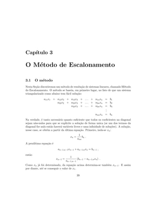 Cap´ıtulo 3
O M´etodo de Escalonamento
3.1 O m´etodo
Nesta Se¸c˜ao discutiremos um m´etodo de resolu¸c˜ao de sistemas lineares, chamado M´etodo
do Escalonamento. O m´etodo se baseia, em primeiro lugar, no fato de que um sistema
triangularizado como abaixo tem f´acil solu¸c˜ao:
a11x1 + a12x2 + a13x3 + . . . + a1nxn = b1
a22x2 + a23x3 + . . . + a2nxn = b2
a33x3 + . . . + a3nxn = b3
...
annxn = bn
Na verdade, ´e tanto necess´ario quanto suﬁciente que todos os coeﬁcientes na diagonal
sejam n˜ao-nulos para que se explicite a solu¸c˜ao de forma unica (se um dos termos da
diagonal for nulo ent˜ao haver´a vari´aveis livres e uma inﬁnidade de solu¸c˜oes). A solu¸c˜ao,
nesse caso, se obt´em a partir da ´ultima equa¸c˜ao. Primeiro, isola-se xn:
xn =
1
ann
bn .
A pen´ultima equa¸c˜ao ´e
an−1,n−1xn−1 + an−1,nxn = bn−1 ,
ent˜ao
xn−1 =
1
an−1,n−1
(bn−1 − an−1,nxn) .
Como xn j´a foi determinado, da equa¸c˜ao acima determina-se tamb´em xn−1. E assim
por diante, at´e se conseguir o valor de x1.
39
 