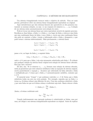 40 CAP´ITULO 3. O M´ETODO DE ESCALONAMENTO
Um sistema triangularizado torna-se ent˜ao o objetivo do m´etodo. Para ser mais
preciso, pretende-se obter um sistema linear triangularizado equivalente ao original.
Aqui entenderemos que dois sistemas lineares s˜ao equivalentes se eles possuem exa-
tamente as mesmas solu¸c˜oes, ou seja: se um conjunto de n´umeros x1, . . . , xn ´e solu¸c˜ao
de um sistema ent˜ao automaticamente ser´a solu¸c˜ao do outro.
Pode-se trocar um sistema linear por outro equivalente atrav´es do seguinte processo.
Escolhem-se duas linhas, a linha i e a linha j, e no lugar da linha j coloca-se uma linha
que seja combina¸c˜ao linear da linha i com a linha j, exceto que essa combina¸c˜ao linear
n˜ao pode ser somente a linha i (sen˜ao a informa¸c˜ao sobre a linha j desaparece, o que
pode tornar o sistema indeterminado). Mais precisamente, o sistema linear
a11x1 + a12x2 + . . . + a1nxn = b1
a21x1 + a22x2 + . . . + a2nxn = b2
...
an1x1 + an2x2 + . . . + annxn = bn
passa a ter, no lugar da linha j, a seguinte linha:
(αaj1 + βai1)x1 + . . . + (αajn + βain)xn = αbj + βbi ,
onde α = 0, para que a linha j n˜ao seja meramente substitu´ıda pela linha i. ´E evidente
que qualquer solu¸c˜ao do sistema linear original ser´a solu¸c˜ao do sistema linear alterado.
Ser´a que vale o inverso?
De fato, sim. Se os n´umeros x1, . . . , xn formam uma solu¸c˜ao do sistema alterado,
ent˜ao j´a garantimos que esses n´umeros satisfazem todas as equa¸c˜oes do sistema original,
exceto possivelmente a equa¸c˜ao j. Acontece que subtraindo da linha alterada a linha
i multiplicada por β vemos que a linha j ´e automaticamente satisfeita, contanto que
α = 0.
O essencial nesse “truque” ´e que podemos controlar α e β de forma que a linha
substituta tenha um zero em certa posi¸c˜ao. Por exemplo, suponha que na linha i o
termo aik (k-´esima coluna) seja diferente de zero. Com isso, podemos substituir a linha
j por uma linha em que na k-´esima coluna o coeﬁciente seja nulo. Basta colocar a linha
1 · (linha j) −
ajk
aik
· (linha i) .
Assim, o k-´esimo coeﬁciente ser´a
ajk −
ajk
aik
· aik = 0 .
Usando judiciosamente essa opera¸c˜ao podemos ir substituindo as linhas, uma por
uma, at´e chegar a um sistema triangularizado equivalente ao original. Antes de explicar
 