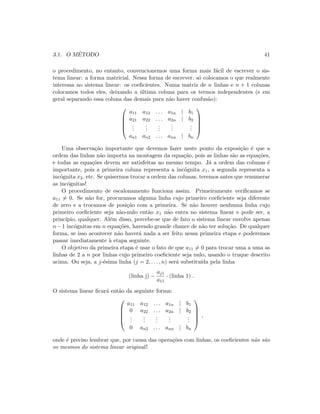 3.1. O M´ETODO 41
o procedimento, no entanto, convencionemos uma forma mais f´acil de escrever o sis-
tema linear: a forma matricial. Nessa forma de escrever, s´o colocamos o que realmente
interessa no sistema linear: os coeﬁcientes. Numa matriz de n linhas e n + 1 colunas
colocamos todos eles, deixando a ´ultima coluna para os termos independentes (e em
geral separando essa coluna das demais para n˜ao haver confus˜ao):





a11 a12 . . . a1n | b1
a21 a22 . . . a2n | b2
...
...
...
...
...
an1 an2 . . . ann | bn





Uma observa¸c˜ao importante que devemos fazer neste ponto da exposi¸c˜ao ´e que a
ordem das linhas n˜ao importa na montagem da equa¸c˜ao, pois as linhas s˜ao as equa¸c˜oes,
e todas as equa¸c˜oes devem ser satisfeitas ao mesmo tempo. J´a a ordem das colunas ´e
importante, pois a primeira coluna representa a inc´ognita x1, a segunda representa a
inc´ognita x2, etc. Se quisermos trocar a ordem das colunas, teremos antes que renumerar
as inc´ognitas!
O procedimento de escalonamento funciona assim. Primeiramente veriﬁcamos se
a11 = 0. Se n˜ao for, procuramos alguma linha cujo primeiro coeﬁciente seja diferente
de zero e a trocamos de posi¸c˜ao com a primeira. Se n˜ao houver nenhuma linha cujo
primeiro coeﬁciente seja n˜ao-nulo ent˜ao x1 n˜ao entra no sistema linear e pode ser, a
princ´ıpio, qualquer. Al´em disso, percebe-se que de fato o sistema linear envolve apenas
n−1 inc´ognitas em n equa¸c˜oes, havendo grande chance de n˜ao ter solu¸c˜ao. De qualquer
forma, se isso acontecer n˜ao haver´a nada a ser feito nessa primeira etapa e poderemos
passar imediatamente `a etapa seguinte.
O objetivo da primeira etapa ´e usar o fato de que a11 = 0 para trocar uma a uma as
linhas de 2 a n por linhas cujo primeiro coeﬁciente seja nulo, usando o truque descrito
acima. Ou seja, a j-´esima linha (j = 2, . . . , n) ser´a substitu´ıda pela linha
(linha j) −
aj1
a11
· (linha 1) .
O sistema linear ﬁcar´a ent˜ao da seguinte forma:





a11 a12 . . . a1n | b1
0 a22 . . . a2n | b2
...
...
...
...
...
0 an2 . . . ann | bn





,
onde ´e preciso lembrar que, por causa das opera¸c˜oes com linhas, os coeﬁcientes n˜ao s˜ao
os mesmos do sistema linear original!.
 