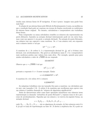 3.2. ALGARISMOS SIGNIFICATIVOS 43
resulta num sistema linear de 37 inc´ognitas. E isso ´e pouco: imagine uma grade bem
mais ﬁna!
A solu¸c˜ao de um sistema linear pelo M´etodo do Escalonamento ´e exata, na medida em
que o resultado ﬁnal pode ser expresso em termos de fra¸c˜oes envolvendo os coeﬁcientes
do sistema linear original. No entanto, calculadoras e computadores n˜ao trabalham
dessa forma.
Num computador ou numa calculadora cient´ıﬁca os n´umeros s˜ao representados em
ponto ﬂutuante, baseados na nota¸c˜ao decimal (internamente pode ser em outra base,
mas o que nos aparece ´e, em geral, a nota¸c˜ao decimal). Na nota¸c˜ao de ponto ﬂutuante,
um n´umero tem um expoente e uma mantissa. Se x ´e um n´umero real, seu expoente
ser´a o n´umero inteiro n tal que
10n−1
≤ x  10n
.
A mantissa de x, de ordem k, ´e a representa¸c˜ao decimal de x
10n at´e a k-´esima casa
decimal, com arredondamento. Em geral as calculadoras usam k  6, e computadores
mais modernos podem usar valores bem mais altos. Por exemplo, quando pe¸co para
minha calculadora o valor de
√
50000 ela me responde
223.6067977
Observe que x =
√
50000 ´e tal que
102
≤ x  103
,
portanto o expoente ´e n = 3 nesse exemplo. Ent˜ao
x ≈ 0.2236067977 × 103
.
A mantissa de x de ordem 10 ´e o n´umero
0.2236067977
As m´aquinas trabalham com um tamanho ﬁxo para a mantissa: na calculadora que
eu usei, esse tamanho ´e 10. A ordem k da mantissa que escolhemos para operar com
um n´umero ´e tamb´em chamada de “n´umero de algarismos signiﬁcativos”.
Antes de discorrermos sobre como fazer opera¸c˜oes aritm´eticas com n´umeros nessa
representa¸c˜ao (a chamada “aritm´etica de ponto ﬂutuante”), vejamos como se d´a o pro-
cesso de arredondamento. Suponha que um n´umero x se escreva da seguinte forma, na
nota¸c˜ao decimal:
x = NpNp−1 . . . N1N0.N−1N−2N−3 . . . ,
onde Np, . . . , N0, N−1, N−2, . . . s˜ao os algarismos da nota¸c˜ao, de fato n´umeros entre 0 e
9, j´a que se trata de representa¸c˜ao na base 10. `A direita a seq¨uˆencia dos Ni’s pode ser
 