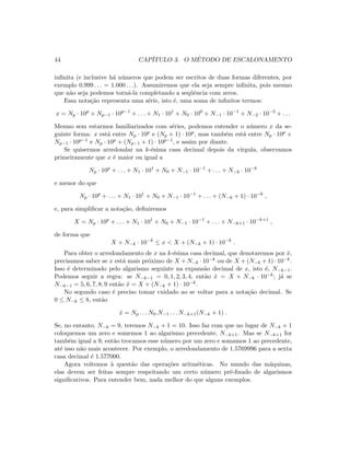 44 CAP´ITULO 3. O M´ETODO DE ESCALONAMENTO
inﬁnita (e inclusive h´a n´umeros que podem ser escritos de duas formas diferentes, por
exemplo 0.999 . . . = 1.000 . . .). Assumiremos que ela seja sempre inﬁnita, pois mesmo
que n˜ao seja podemos torn´a-la completando a seq¨uˆencia com zeros.
Essa nota¸c˜ao representa uma s´erie, isto ´e, uma soma de inﬁnitos termos:
x = Np · 10p
+ Np−1 · 10p−1
+ . . . + N1 · 101
+ N0 · 100
+ N−1 · 10−1
+ N−2 · 10−2
+ . . .
Mesmo sem estarmos familiarizados com s´eries, podemos entender o n´umero x da se-
guinte forma: x est´a entre Np · 10p e (Np + 1) · 10p, mas tamb´em est´a entre Np · 10p +
Np−1 · 10p−1 e Np · 10p + (Np−1 + 1) · 10p−1, e assim por diante.
Se quisermos arredondar na k-´esima casa decimal depois da v´ırgula, observamos
primeiramente que x ´e maior ou igual a
Np · 10p
+ . . . + N1 · 101
+ N0 + N−1 · 10−1
+ . . . + N−k · 10−k
e menor do que
Np · 10p
+ . . . + N1 · 101
+ N0 + N−1 · 10−1
+ . . . + (N−k + 1) · 10−k
,
e, para simpliﬁcar a nota¸c˜ao, deﬁniremos
X = Np · 10p
+ . . . + N1 · 101
+ N0 + N−1 · 10−1
+ . . . + N−k+1 · 10−k+1
,
de forma que
X + N−k · 10−k
≤ x  X + (N−k + 1) · 10−k
.
Para obter o arredondamento de x na k-´esima casa decimal, que denotaremos por ˆx,
precisamos saber se x est´a mais pr´oximo de X + N−k · 10−k ou de X + (N−k + 1) · 10−k.
Isso ´e determinado pelo algarismo seguinte na expans˜ao decimal de x, isto ´e, N−k−1.
Podemos seguir a regra: se N−k−1 = 0, 1, 2, 3, 4, ent˜ao ˆx = X + N−k · 10−k; j´a se
N−k−1 = 5, 6, 7, 8, 9 ent˜ao ˆx = X + (N−k + 1) · 10−k.
No segundo caso ´e preciso tomar cuidado ao se voltar para a nota¸c˜ao decimal. Se
0 ≤ N−k ≤ 8, ent˜ao
ˆx = Np . . . N0.N−1 . . . N−k+1(N−k + 1) .
Se, no entanto, N−k = 9, teremos N−k + 1 = 10. Isso faz com que no lugar de N−k + 1
coloquemos um zero e somemos 1 ao algarismo precedente, N−k+1. Mas se N−k+1 for
tamb´em igual a 9, ent˜ao trocamos esse n´umero por um zero e somamos 1 ao precedente,
at´e isso n˜ao mais acontecer. Por exemplo, o arredondamento de 1.5769996 para a sexta
casa decimal ´e 1.577000.
Agora voltemos `a quest˜ao das opera¸c˜oes aritm´eticas. No mundo das m´aquinas,
elas devem ser feitas sempre respeitando um certo n´umero pr´e-ﬁxado de algarismos
signiﬁcativos. Para entender bem, nada melhor do que alguns exemplos.
 