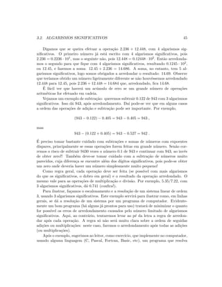 3.2. ALGARISMOS SIGNIFICATIVOS 45
Digamos que se queira efetuar a opera¸c˜ao 2.236 + 12.448, com 4 algarismos sig-
niﬁcativos. O primeiro n´umero j´a est´a escrito com 4 algarismos signiﬁcativos, pois
2.236 = 0.2236 · 101, mas o seguinte n˜ao, pois 12.448 = 0.12448 · 102. Ent˜ao arredonda-
mos o segundo para que ﬁque com 4 algarismos signiﬁcativos, resultando 0.1245 · 102,
ou 12.45, e fazemos a soma: 12.45 + 2.236 = 14.686. A soma, no entanto, tem 5 al-
garismos signiﬁcativos, logo somos obrigados a arredondar o resultado: 14.69. Observe
que ter´ıamos obtido um n´umero ligeiramente diferente se n˜ao houv´essemos arredondado
12.448 para 12.45, pois 2.236 + 12.448 = 14.684 que, arredondado, ﬁca 14.68.
´E f´acil ver que haver´a um ac´umulo de erro se um grande n´umero de opera¸c˜oes
aritm´eticas for efetuado em cadeia.
Vejamos um exemplo de subtra¸c˜ao: queremos subtrair 0.122 de 943 com 3 algarismos
signiﬁcativos. Isso d´a 943, ap´os arredondamento. Da´ı pode-se ver que em alguns casos
a ordem das opera¸c˜oes de adi¸c˜ao e subtra¸c˜ao pode ser importante. Por exemplo,
(943 − 0.122) − 0.405 = 943 − 0.405 = 943 ,
mas
943 − (0.122 + 0.405) = 943 − 0.527 = 942 .
´E preciso tomar bastante cuidado com subtra¸c˜oes e somas de n´umeros com expoentes
d´ıspares, principalmente se essas opera¸c˜oes forem feitas em grande n´umero. Sen˜ao cor-
remos o risco de subtrair 9430 vezes o n´umero 0.1 de 943 e continuar com 943, ao inv´es
de obter zero!! Tamb´em deve-se tomar cuidado com a subtra¸c˜ao de n´umeros muito
parecidos, cuja diferen¸ca se encontre al´em dos d´ıgitos signiﬁcativos, pois pode-se obter
um zero onde deveria haver um n´umero simplesmente muito pequeno!
Como regra geral, cada opera¸c˜ao deve ser feita (se poss´ıvel com mais algarismos
do que os signiﬁcativos, o dobro em geral) e o resultado da opera¸c˜ao arredondado. O
mesmo vale para as opera¸c˜oes de multiplica¸c˜ao e divis˜ao. Por exemplo, 5.35/7.22, com
3 algarismos signiﬁcativos, d´a 0.741 (conﬁra!).
Para ilustrar, fa¸camos o escalonamento e a resolu¸c˜ao de um sistema linear de ordem
3, usando 3 algarismos signiﬁcativos. Este exemplo servir´a para ilustrar como, em linhas
gerais, se d´a a resolu¸c˜ao de um sistema por um programa de computador. Evidente-
mente um bom programa (h´a alguns j´a prontos para uso) tratar´a de minimizar o quanto
for poss´ıvel os erros de arredondamento causados pelo n´umero limitado de algarismos
signiﬁcativos. Aqui, ao contr´ario, tentaremos levar ao p´e da letra a regra de arredon-
dar ap´os cada opera¸c˜ao. A regra s´o n˜ao ser´a muito clara sobre a ordem de seguidas
adi¸c˜oes ou multiplica¸c˜oes: neste caso, faremos o arredondamento ap´os todas as adi¸c˜oes
(ou multiplica¸c˜oes).
Ap´os o exemplo, sugerimos ao leitor, como exerc´ıcio, que implemente no computador,
usando alguma linguagem (C, Pascal, Fortran, Basic, etc), um programa que resolva
 
