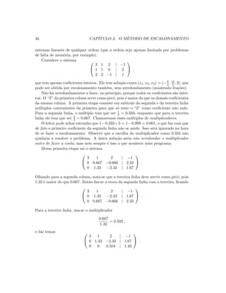 46 CAP´ITULO 3. O M´ETODO DE ESCALONAMENTO
sistemas lineares de qualquer ordem (que a ordem seja apenas limitada por problemas
de falta de mem´oria, por exemplo).
Considere o sistema 

3 1 2 | −1
1 1 0 | 2
2 2 −1 | 1

 ,
que tem apenas coeﬁcientes inteiros. Ele tem solu¸c˜ao exata (x1, x2, x3) = (−9
2 , 13
2 , 3), que
pode ser obtida por escalonamento tamb´em, sem arredondamento (mantendo fra¸c˜oes).
N˜ao h´a arredondamentos a fazer, no princ´ıpio, porque todos os coeﬁcientes s˜ao intei-
ros. O “3” da primeira coluna serve como pivˆo, pois ´e maior do que os demais coeﬁcientes
da mesma coluna. A primeira etapa consiste em subtrair da segunda e da terceira linha
m´ultiplos convenientes da primeira para que s´o reste o “3” como coeﬁciente n˜ao nulo.
Para a segunda linha, o m´ultiplo tem que ser 1
3 = 0.333, enquanto que para a terceira
linha ele tem que ser 2
3 = 0.667. Chamaremos esses m´ultiplos de multiplicadores.
O leitor pode achar estranho que 1−0.333×3 = 1−0.999 = 0.001, o que faz com que
de fato o primeiro coeﬁciente da segunda linha n˜ao se anule. Isso ser´a ignorado na hora
de se fazer o escalonamento. Observe que a escolha do multiplicador como 0.334 n˜ao
ajudaria a resolver o problema. A ´unica solu¸c˜ao seria n˜ao arredondar o multiplicador
antes de fazer a conta, mas nem sempre ´e isso o que acontece num programa.
Dessa primeira etapa sai o sistema


3 1 2 | −1
0 0.667 −0.666 | 2.33
0 1.33 −2.33 | 1.67

 .
Olhando para a segunda coluna, nota-se que a terceira linha deve servir como pivˆo, pois
1.33 ´e maior do que 0.667. Ent˜ao faz-se a troca da segunda linha com a terceira, ﬁcando


3 1 2 | −1
0 1.33 −2.33 | 1.67
0 0.667 −0.666 | 2.33

 .
Para a terceira linha, usa-se o multiplicador
0.667
1.33
= 0.502 ,
e da´ı temos 

3 1 2 | −1
0 1.33 −2.33 | 1.67
0 0 0.504 | 1.49

 .
 