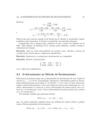 3.3. O DETERMINANTE NO M´ETODO DE ESCALONAMENTO 47
Portanto
x3 =
1.49
0.504
= 2.96 ,
x2 =
1.67 + 2.33 × 2.96
1.33
=
1.67 + 6.90
1.33
=
8.57
1.33
= 6.44
e
x1 =
−1 − 6.44 − 2 × 2.96
3
= −
13.4
3
= −4.47 .
Observe que n˜ao ´e preciso, quando se for dividir por 3, calcular 1
3 , arredondar e depois
multiplicar pelo numerador. A divis˜ao ´e considerada uma opera¸c˜ao elementar.
Comparando com a solu¸c˜ao exata, podemos ver que o maior erro absoluto foi de
0.06. Mais adiante, na Subse¸c˜ao 3.5.3, veremos como melhorar o c´alculo, usando o
reﬁnamento de solu¸c˜oes.
Exerc´ıcio. Fa¸ca as contas intermedi´arias do exemplo acima. Resolva o sistema do
exemplo acima usando apenas 2 algarismos signiﬁcativos.
Exerc´ıcio. Implemente a resolu¸c˜ao por escalonamento no computador.
Exerc´ıcio. Resolva o sistema linear
7.01 2.52 | 10.1
0.031 0.789 | 2.6
com 3 algarismos signiﬁcativos.
3.3 O determinante no M´etodo de Escalonamento
Observemos em primeiro lugar que as propriedades do determinante de uma n-upla de
vetores (u1, . . . , un) de Rn (normaliza¸c˜ao, alternˆancia e linearidade) podem ser formu-
ladas diretamente para uma matriz A: 1) det(Id) = 1; 2) a troca de duas colunas faz
mudar o sinal do determinante; e 3) se uma coluna se escreve como combina¸c˜ao αu+βv,
ent˜ao o determinante ´e a soma de α vezes o determinante da mesma matriz com a co-
luna αu + βv trocada por u com β vezes o determinante da mesma matriz com a coluna
αu + βv trocada por v.
Por exemplo, suponha que queiramos calcular
det(u1, u2, . . . , uj + βui, . . . , un) ,
que, em termos matriciais, signiﬁca somar um m´ultiplo da i-´esima coluna `a j-´esima
coluna. Pelas propriedades do determinante,
det(u1, u2, . . . , uj + βui, . . . , un) = det(u1, u2, . . . , uj, . . . , un) ,
 