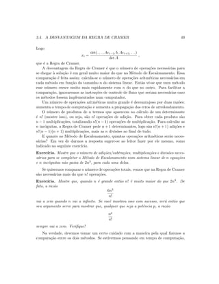 3.4. A DESVANTAGEM DA REGRA DE CRAMER 49
Logo
xi =
det(. . . , Aei−1, b, Aei+1, . . .)
det A
,
que ´e a Regra de Cramer.
A desvantagem da Regra de Cramer ´e que o n´umero de opera¸c˜oes necess´arias para
se chegar `a solu¸c˜ao ´e em geral muito maior do que no M´etodo de Escalonamento. Essa
compara¸c˜ao ´e feita assim: calcula-se o n´umero de opera¸c˜oes aritm´eticas necess´arias em
cada m´etodo em fun¸c˜ao do tamanho n do sistema linear. Ent˜ao vˆe-se que num m´etodo
esse n´umero cresce muito mais rapidamente com n do que no outro. Para facilitar a
compara¸c˜ao, ignoraremos as instru¸c˜oes de controle de ﬂuxo que seriam necess´arias caso
os m´etodos fossem implementados num computador.
Um n´umero de opera¸c˜oes aritm´eticas muito grande ´e desvantajoso por duas raz˜oes:
aumenta o tempo de computa¸c˜ao e aumenta a propaga¸c˜ao dos erros de arredondamento.
O n´umero de produtos de n termos que aparecem no c´alculo de um determinante
´e n! (mostre isso), ou seja, s˜ao n! opera¸c˜oes de adi¸c˜ao. Para obter cada produto s˜ao
n − 1 multiplica¸c˜oes, totalizando n!(n − 1) opera¸c˜oes de multiplica¸c˜ao. Para calcular as
n inc´ognitas, a Regra de Cramer pede n + 1 determinantes, logo s˜ao n!(n + 1) adi¸c˜oes e
n!(n − 1)(n + 1) multiplica¸c˜oes, mais as n divis˜oes ao ﬁnal de tudo.
E quanto ao M´etodo de Escalonamento, quantas opera¸c˜oes aritm´eticas ser˜ao neces-
s´arias? Em vez de darmos a resposta sugere-se ao leitor fazer por ele mesmo, como
indicado no seguinte exerc´ıcio.
Exerc´ıcio. Mostre que o n´umero de adi¸c˜oes/subtra¸c˜oes, multiplica¸c˜oes e divis˜oes neces-
s´arias para se completar o M´etodo de Escalonamento num sistema linear de n equa¸c˜oes
e n inc´ognitas n˜ao passa de 2n3, para cada uma delas.
Se quisermos comparar o n´umero de opera¸c˜oes totais, vemos que na Regra de Cramer
s˜ao necess´arias mais do que n! opera¸c˜oes.
Exerc´ıcio. Mostre que, quando n ´e grande ent˜ao n! ´e muito maior do que 2n3. De
fato, a raz˜ao
6n3
n!
vai a zero quando n vai a inﬁnito. Se vocˆe mostrou isso com sucesso, ver´a ent˜ao que
seu argumento serve para mostrar que, qualquer que seja a potˆencia p, a raz˜ao
np
n!
sempre vai a zero. Veriﬁque!
Na verdade, devemos tomar um certo cuidado com a maneira pela qual ﬁzemos a
compara¸c˜ao entre os dois m´etodos. Se estivermos pensando em tempo de computa¸c˜ao,
 