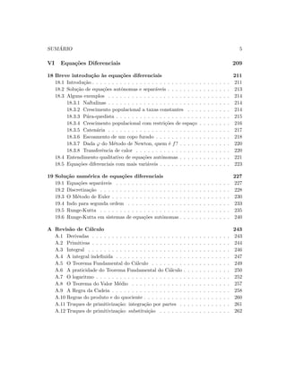 SUM ´ARIO 5
VI Equa¸c˜oes Diferenciais 209
18 Breve introdu¸c˜ao `as equa¸c˜oes diferenciais 211
18.1 Introdu¸c˜ao . . . . . . . . . . . . . . . . . . . . . . . . . . . . . . . . . . . 211
18.2 Solu¸c˜ao de equa¸c˜oes autˆonomas e separ´aveis . . . . . . . . . . . . . . . . 213
18.3 Alguns exemplos . . . . . . . . . . . . . . . . . . . . . . . . . . . . . . . 214
18.3.1 Naftalinas . . . . . . . . . . . . . . . . . . . . . . . . . . . . . . . 214
18.3.2 Crescimento populacional a taxas constantes . . . . . . . . . . . 214
18.3.3 P´ara-quedista . . . . . . . . . . . . . . . . . . . . . . . . . . . . . 215
18.3.4 Crescimento populacional com restri¸c˜oes de espa¸co . . . . . . . . 216
18.3.5 Caten´aria . . . . . . . . . . . . . . . . . . . . . . . . . . . . . . . 217
18.3.6 Escoamento de um copo furado . . . . . . . . . . . . . . . . . . . 218
18.3.7 Dada ϕ do M´etodo de Newton, quem ´e f? . . . . . . . . . . . . . 220
18.3.8 Transferˆencia de calor . . . . . . . . . . . . . . . . . . . . . . . . 220
18.4 Entendimento qualitativo de equa¸c˜oes autˆonomas . . . . . . . . . . . . . 221
18.5 Equa¸c˜oes diferenciais com mais vari´aveis . . . . . . . . . . . . . . . . . . 223
19 Solu¸c˜ao num´erica de equa¸c˜oes diferenciais 227
19.1 Equa¸c˜oes separ´aveis . . . . . . . . . . . . . . . . . . . . . . . . . . . . . 227
19.2 Discretiza¸c˜ao . . . . . . . . . . . . . . . . . . . . . . . . . . . . . . . . . 228
19.3 O M´etodo de Euler . . . . . . . . . . . . . . . . . . . . . . . . . . . . . . 230
19.4 Indo para segunda ordem . . . . . . . . . . . . . . . . . . . . . . . . . . 233
19.5 Runge-Kutta . . . . . . . . . . . . . . . . . . . . . . . . . . . . . . . . . 235
19.6 Runge-Kutta em sistemas de equa¸c˜oes autˆonomas . . . . . . . . . . . . . 240
A Revis˜ao de C´alculo 243
A.1 Derivadas . . . . . . . . . . . . . . . . . . . . . . . . . . . . . . . . . . . 243
A.2 Primitivas . . . . . . . . . . . . . . . . . . . . . . . . . . . . . . . . . . . 244
A.3 Integral . . . . . . . . . . . . . . . . . . . . . . . . . . . . . . . . . . . . 246
A.4 A integral indeﬁnida . . . . . . . . . . . . . . . . . . . . . . . . . . . . . 247
A.5 O Teorema Fundamental do C´alculo . . . . . . . . . . . . . . . . . . . . 249
A.6 A praticidade do Teorema Fundamental do C´alculo . . . . . . . . . . . . 250
A.7 O logaritmo . . . . . . . . . . . . . . . . . . . . . . . . . . . . . . . . . . 252
A.8 O Teorema do Valor M´edio . . . . . . . . . . . . . . . . . . . . . . . . . 257
A.9 A Regra da Cadeia . . . . . . . . . . . . . . . . . . . . . . . . . . . . . . 258
A.10 Regras do produto e do quociente . . . . . . . . . . . . . . . . . . . . . . 260
A.11 Truques de primitiviza¸c˜ao: integra¸c˜ao por partes . . . . . . . . . . . . . 261
A.12 Truques de primitiviza¸c˜ao: substitui¸c˜ao . . . . . . . . . . . . . . . . . . 262
 