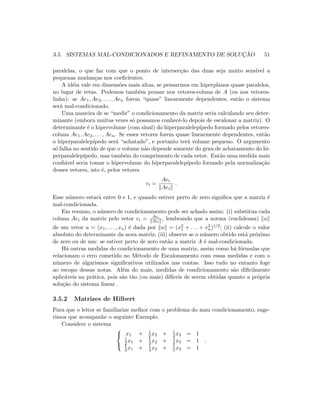 3.5. SISTEMAS MAL-CONDICIONADOS E REFINAMENTO DE SOLUC¸ ˜AO 51
paralelas, o que faz com que o ponto de intersec¸c˜ao das duas seja muito sens´ıvel a
pequenas mudan¸cas nos coeﬁcientes.
A id´eia vale em dimens˜oes mais altas, se pensarmos em hiperplanos quase paralelos,
no lugar de retas. Podemos tamb´em pensar nos vetores-coluna de A (ou nos vetores-
linha): se Ae1, Ae2, . . . , Aen forem “quase” linearmente dependentes, ent˜ao o sistema
ser´a mal-condicionado.
Uma maneira de se “medir” o condicionamento da matriz seria calculando seu deter-
minante (embora muitas vezes s´o possamos conhecˆe-lo depois de escalonar a matriz). O
determinante ´e o hipervolume (com sinal) do hiperparalelep´ıpedo formado pelos vetores-
coluna Ae1, Ae2, . . . , Aen. Se esses vetores forem quase linearmente dependentes, ent˜ao
o hiperparalelep´ıpedo ser´a “achatado”, e portanto ter´a volume pequeno. O argumento
s´o falha no sentido de que o volume n˜ao depende somente do grau de achatamento do hi-
perparalelep´ıpedo, mas tamb´em do comprimento de cada vetor. Ent˜ao uma medida mais
conﬁ´avel seria tomar o hipervolume do hiperparalelep´ıpedo formado pela normaliza¸c˜ao
desses vetores, isto ´e, pelos vetores
vi =
Aei
Aei
.
Esse n´umero estar´a entre 0 e 1, e quando estiver perto de zero signiﬁca que a matriz ´e
mal-condicionada.
Em resumo, o n´umero de condicionamento pode ser achado assim: (i) substitua cada
coluna Aei da matriz pelo vetor vi = Aei
Aei
, lembrando que a norma (euclideana) u
de um vetor u = (x1, . . . , xn) ´e dada por u = (x2
1 + . . . + x2
n)1/2; (ii) calcule o valor
absoluto do determinante da nova matriz; (iii) observe se o n´umero obtido est´a pr´oximo
de zero ou de um: se estiver perto de zero ent˜ao a matriz A ´e mal-condicionada.
H´a outras medidas do condicionamento de uma matriz, assim como h´a f´ormulas que
relacionam o erro cometido no M´etodo de Escalonamento com essas medidas e com o
n´umero de algarismos signiﬁcativos utilizados nas contas. Isso tudo no entanto foge
ao escopo dessas notas. Al´em do mais, medidas de condicionamento s˜ao diﬁcilmente
aplic´aveis na pr´atica, pois s˜ao t˜ao (ou mais) dif´ıceis de serem obtidas quanto a pr´opria
solu¸c˜ao do sistema linear.
3.5.2 Matrizes de Hilbert
Para que o leitor se familiarize melhor com o problema do mau condicionamento, suge-
rimos que acompanhe o seguinte Exemplo.
Considere o sistema



x1 + 1
2 x2 + 1
3 x3 = 1
1
2 x1 + 1
3 x2 + 1
4 x3 = 1
1
3 x1 + 1
4 x2 + 1
5 x3 = 1
.
 