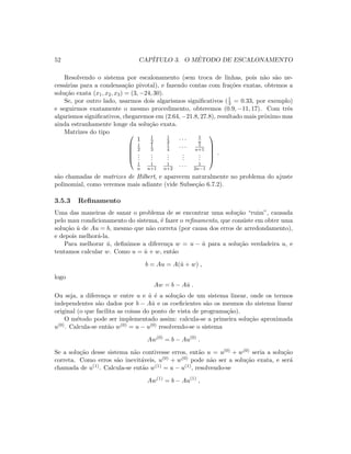 52 CAP´ITULO 3. O M´ETODO DE ESCALONAMENTO
Resolvendo o sistema por escalonamento (sem troca de linhas, pois n˜ao s˜ao ne-
cess´arias para a condensa¸c˜ao pivotal), e fazendo contas com fra¸c˜oes exatas, obtemos a
solu¸c˜ao exata (x1, x2, x3) = (3, −24, 30).
Se, por outro lado, usarmos dois algarismos signiﬁcativos (1
3 = 0.33, por exemplo)
e seguirmos exatamente o mesmo procedimento, obteremos (0.9, −11, 17). Com trˆes
algarismos signiﬁcativos, chegaremos em (2.64, −21.8, 27.8), resultado mais pr´oximo mas
ainda estranhamente longe da solu¸c˜ao exata.
Matrizes do tipo 




1 1
2
1
3 · · · 1
n
1
2
1
3
1
4 · · · 1
n+1
...
...
...
...
...
1
n
1
n+1
1
n+2 · · · 1
2n−1





.
s˜ao chamadas de matrizes de Hilbert, e aparecem naturalmente no problema do ajuste
polinomial, como veremos mais adiante (vide Subse¸c˜ao 6.7.2).
3.5.3 Reﬁnamento
Uma das maneiras de sanar o problema de se encontrar uma solu¸c˜ao “ruim”, causada
pelo mau condicionamento do sistema, ´e fazer o reﬁnamento, que consiste em obter uma
solu¸c˜ao ˆu de Au = b, mesmo que n˜ao correta (por causa dos erros de arredondamento),
e depois melhor´a-la.
Para melhorar ˆu, deﬁnimos a diferen¸ca w = u − ˆu para a solu¸c˜ao verdadeira u, e
tentamos calcular w. Como u = ˆu + w, ent˜ao
b = Au = A(ˆu + w) ,
logo
Aw = b − Aˆu .
Ou seja, a diferen¸ca w entre u e ˆu ´e a solu¸c˜ao de um sistema linear, onde os termos
independentes s˜ao dados por b − Aˆu e os coeﬁcientes s˜ao os mesmos do sistema linear
original (o que facilita as coisas do ponto de vista de programa¸c˜ao).
O m´etodo pode ser implementado assim: calcula-se a primeira solu¸c˜ao aproximada
u(0). Calcula-se ent˜ao w(0) = u − u(0) resolvendo-se o sistema
Aw(0)
= b − Au(0)
.
Se a solu¸c˜ao desse sistema n˜ao contivesse erros, ent˜ao u = u(0) + w(0) seria a solu¸c˜ao
correta. Como erros s˜ao inevit´aveis, u(0) + w(0) pode n˜ao ser a solu¸c˜ao exata, e ser´a
chamada de u(1). Calcula-se ent˜ao w(1) = u − u(1), resolvendo-se
Aw(1)
= b − Au(1)
,
 