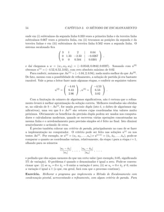 54 CAP´ITULO 3. O M´ETODO DE ESCALONAMENTO
onde em (i) subtra´ımos da segunda linha 0.333 vezes a primeira linha e da terceira linha
subtra´ımos 0.667 vezes a primeira linha, em (ii) trocamos as posi¸c˜oes da segunda e da
terceira linhas e em (iii) subtra´ımos da terceira linha 0.502 vezes a segunda linha. O
sistema escalonado ﬁca


3 1 2 | 0.04
0 1.33 −2.33 | −0.0267
0 0 0.504 | 0.0301

 ,
e da´ı chegamos a w = (w1, w2, w3) = (−0.0543, 0.0842, 0.0597). Somando com u(0)
obtemos u(1) = (−4.52, 6.52, 3.02), com erro absoluto m´aximo de 0.02.
Para conferir, notamos que Au(1) = (−1.04, 2, 0.94), nada muito melhor do que Au(0).
De fato, mesmo com a possibilidade de reﬁnamento, a solu¸c˜ao de partida j´a era bastante
razo´avel. Vale a pena o leitor fazer mais algumas etapas, e conferir os seguintes valores:
u(2)
=


−4.44
6.44
2.96

 , u(3)
=


−4.53
6.53
3.02

 .
Com a limita¸c˜ao do n´umero de algarismos signiﬁcativos, n˜ao ´e certeza que o reﬁna-
mento levar´a `a melhor aproxima¸c˜ao da solu¸c˜ao correta. Melhores resultados s˜ao obtidos
se, no c´alculo de b − Au(i), for usada precis˜ao dupla (isto ´e, o dobro de algarismos sig-
niﬁcativos), uma vez que b e Au(i) s˜ao vetores cujas coordenadas tˆem valores muito
pr´oximos. Obviamente os benef´ıcios da precis˜ao dupla podem ser usados nos computa-
dores e calculadoras modernos, quando se escrevem v´arias opera¸c˜oes concatenadas na
mesma linha e o arredondamento para precis˜ao simples s´o ´e feito no ﬁnal. Isto diminui
sensivelmente o ac´umulo de erros.
´E preciso tamb´em colocar um crit´erio de parada, principalmente no caso de se fazer
a implementa¸c˜ao no computador. O crit´erio pode ser feito nas solu¸c˜oes u(i) ou nos
testes Au(i). Por exemplo, se u(i) = (u1, u2, . . . , un) e u(i+1) = (ˆu1, ˆu2, . . . , ˆun), pode-se
comparar o quanto as coordenadas variam, relativamente, da etapa i para a etapa i + 1,
olhando para os n´umeros
|u1 − ˆu1|
|u1|
, . . . ,
|un − ˆun|
|un|
, . . . ,
e pedindo que eles sejam menores do que um certo valor (por exemplo, 0.05, signiﬁcando
5% de varia¸c˜ao). O problema ´e quando o denominador ´e igual a zero. Pode-se conven-
cionar que: (i) se uj = 0 e ˆuj = 0 ent˜ao a varia¸c˜ao ´e zero; (ii) se uj = 0 e ˆuj = 0, ent˜ao
a varia¸c˜ao ´e igual a 1 (o que, em geral, far´a com que o processo continue).
Exerc´ıcio. Melhorar o programa que implementa o M´etodo de Escalonamento com
condensa¸c˜ao pivotal, acrescentando o reﬁnamento, com algum crit´erio de parada. Para
 