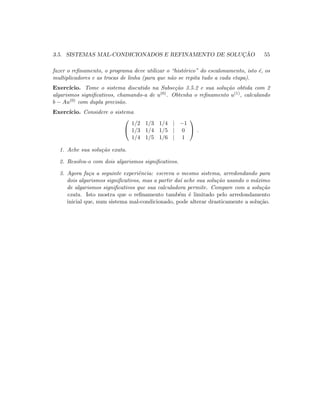 3.5. SISTEMAS MAL-CONDICIONADOS E REFINAMENTO DE SOLUC¸ ˜AO 55
fazer o reﬁnamento, o programa deve utilizar o “hist´orico” do escalonamento, isto ´e, os
multiplicadores e as trocas de linha (para que n˜ao se repita tudo a cada etapa).
Exerc´ıcio. Tome o sistema discutido na Subse¸c˜ao 3.5.2 e sua solu¸c˜ao obtida com 2
algarismos signiﬁcativos, chamando-a de u(0). Obtenha o reﬁnamento u(1), calculando
b − Au(0) com dupla precis˜ao.
Exerc´ıcio. Considere o sistema


1/2 1/3 1/4 | −1
1/3 1/4 1/5 | 0
1/4 1/5 1/6 | 1

 .
1. Ache sua solu¸c˜ao exata.
2. Resolva-o com dois algarismos signiﬁcativos.
3. Agora fa¸ca a seguinte experiˆencia: escreva o mesmo sistema, arredondando para
dois algarismos signiﬁcativos, mas a partir da´ı ache sua solu¸c˜ao usando o m´aximo
de algarismos signiﬁcativos que sua calculadora permite. Compare com a solu¸c˜ao
exata. Isto mostra que o reﬁnamento tamb´em ´e limitado pelo arredondamento
inicial que, num sistema mal-condicionado, pode alterar drasticamente a solu¸c˜ao.
 