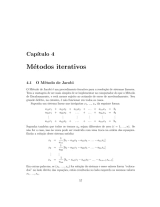 Cap´ıtulo 4
M´etodos iterativos
4.1 O M´etodo de Jacobi
O M´etodo de Jacobi ´e um procedimento iterativo para a resolu¸c˜ao de sistemas lineares.
Tem a vantagem de ser mais simples de se implementar no computador do que o M´etodo
de Escalonamento, e est´a menos sujeito ao ac´umulo de erros de arredondamento. Seu
grande defeito, no entanto, ´e n˜ao funcionar em todos os casos.
Suponha um sistema linear nas inc´ognitas x1, ..., xn da seguinte forma:
a11x1 + a12x2 + a13x3 + . . . + a1nxn = b1
a21x1 + a22x2 + . . . + . . . + a2nxn = b2
...
...
...
...
...
...
an1x1 + an2x2 + . . . + . . . + annxn = bn
Suponha tamb´em que todos os termos aii sejam diferentes de zero (i = 1, . . . , n). Se
n˜ao for o caso, isso `as vezes pode ser resolvido com uma troca na ordem das equa¸c˜oes.
Ent˜ao a solu¸c˜ao desse sistema satisfaz
x1 =
1
a11
[b1 − a12x2 − a13x3 − . . . − a1nxn]
x2 =
1
a22
[b2 − a21x1 − a23x3 − . . . − a2nxn]
...
...
xn =
1
ann
[bn − an1x1 − an2x2 − . . . − an,n−1xn−1]
Em outras palavras, se (x1, . . . , xn) for solu¸c˜ao do sistema e esses valores forem “coloca-
dos” no lado direito das equa¸c˜oes, ent˜ao resultar˜ao no lado esquerdo os mesmos valores
x1, . . . , xn.
57
 