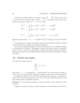 58 CAP´ITULO 4. M´ETODOS ITERATIVOS
O M´etodo de Jacobi consiste em “chutar” valores x
(0)
1 , . . . , x
(0)
n , colocar esses valores
no lado direito das equa¸c˜oes, obter da´ı x
(1)
1 , . . . , x
(1)
n , em seguida colocar esses novos
valores nas equa¸c˜oes e obter x
(2)
1 , . . . , x
(2)
n , etc. Ent˜ao
x
(k+1)
1 =
1
a11
b1 − a12x
(k)
2 − a13x
(k)
3 − . . . − a1nx(k)
n
x
(k+1)
2 =
1
a22
b2 − a21x
(k)
1 − a23x
(k)
3 − . . . − a2nx(k)
n
...
...
x(k+1)
n =
1
ann
bn − an1x
(k)
1 − an2x
(k)
2 − . . . − an,n−1x
(k)
n−1
Espera-se que para todo i = 1, . . . , n a seq¨uˆencia {x
(k)
i }k convirja para o valor verdadeiro
xi.
Como dissemos, no entanto, nem sempre ocorre essa convergˆencia. Ser´a que ´e poss´ıvel
saber de antem˜ao se o m´etodo vai ou n˜ao vai funcionar?
Daremos um crit´erio, chamado de ‘Crit´erio das Linhas’ que, se for satisfeito, implica
na convergˆencia do M´etodo. Infelizmente, da´ı n˜ao poderemos concluir a aﬁrmativa
inversa. Isto ´e, ´e falso dizer “n˜ao satisfaz o Crit´erio das Linhas ent˜ao n˜ao converge”.
Pode haver sistemas em que o M´etodo de Jacobi funcione por´em n˜ao satisfa¸ca o Crit´erio
das Linhas.
4.2 Crit´erio das Linhas
O Crit´erio das Linhas pede que
n
j = 1
j = i
|aij|  |aii|
para todo i = 1, . . . , n. Em palavras: “o valor absoluto do termo diagonal na linha i ´e
maior do que a soma dos valores absolutos de todos os outros termos na mesma linha”.
´E importante observar que o Crit´erio das Linhas pode deixar de ser satisfeito se
houver troca na ordem das equa¸c˜oes, e vice-versa: uma troca cuidadosa pode fazer com
que o sistema passe a satisfazer o Crit´erio.
Teorema. Se o sistema linear satisfaz o Crit´erio das Linhas ent˜ao o M´etodo de Jacobi
converge.
Sugerimos o seguinte exerc´ıcio, antes de passarmos `a demonstra¸c˜ao desse Teorema.
 